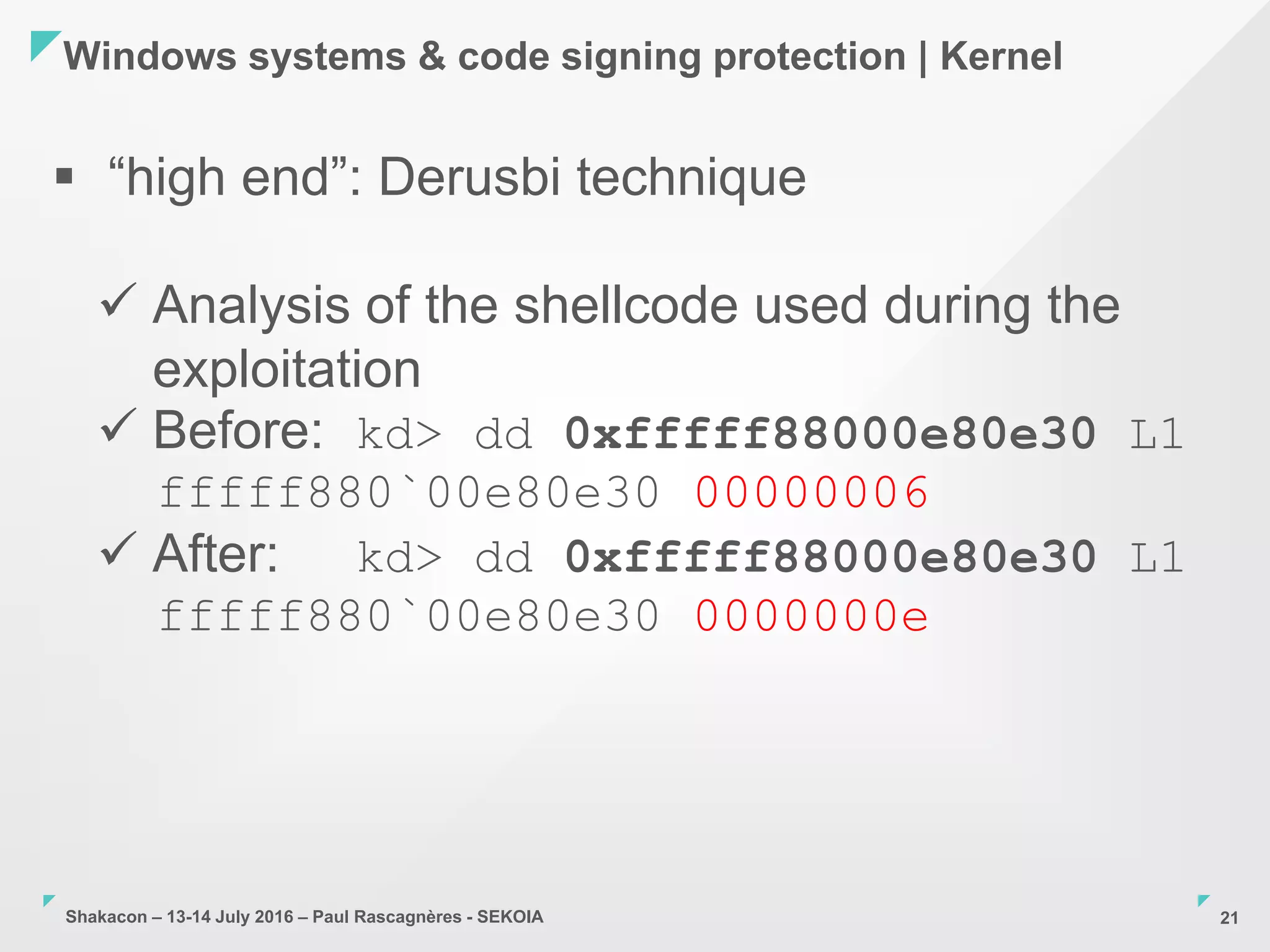 Shakacon – 13-14 July 2016 – Paul Rascagnères - SEKOIA
Windows systems & code signing protection | Kernel
21
 “high end”: Derusbi technique
 Analysis of the shellcode used during the
exploitation
 Before: kd> dd 0xfffff88000e80e30 L1
fffff880`00e80e30 00000006
 After: kd> dd 0xfffff88000e80e30 L1
fffff880`00e80e30 0000000e
 
