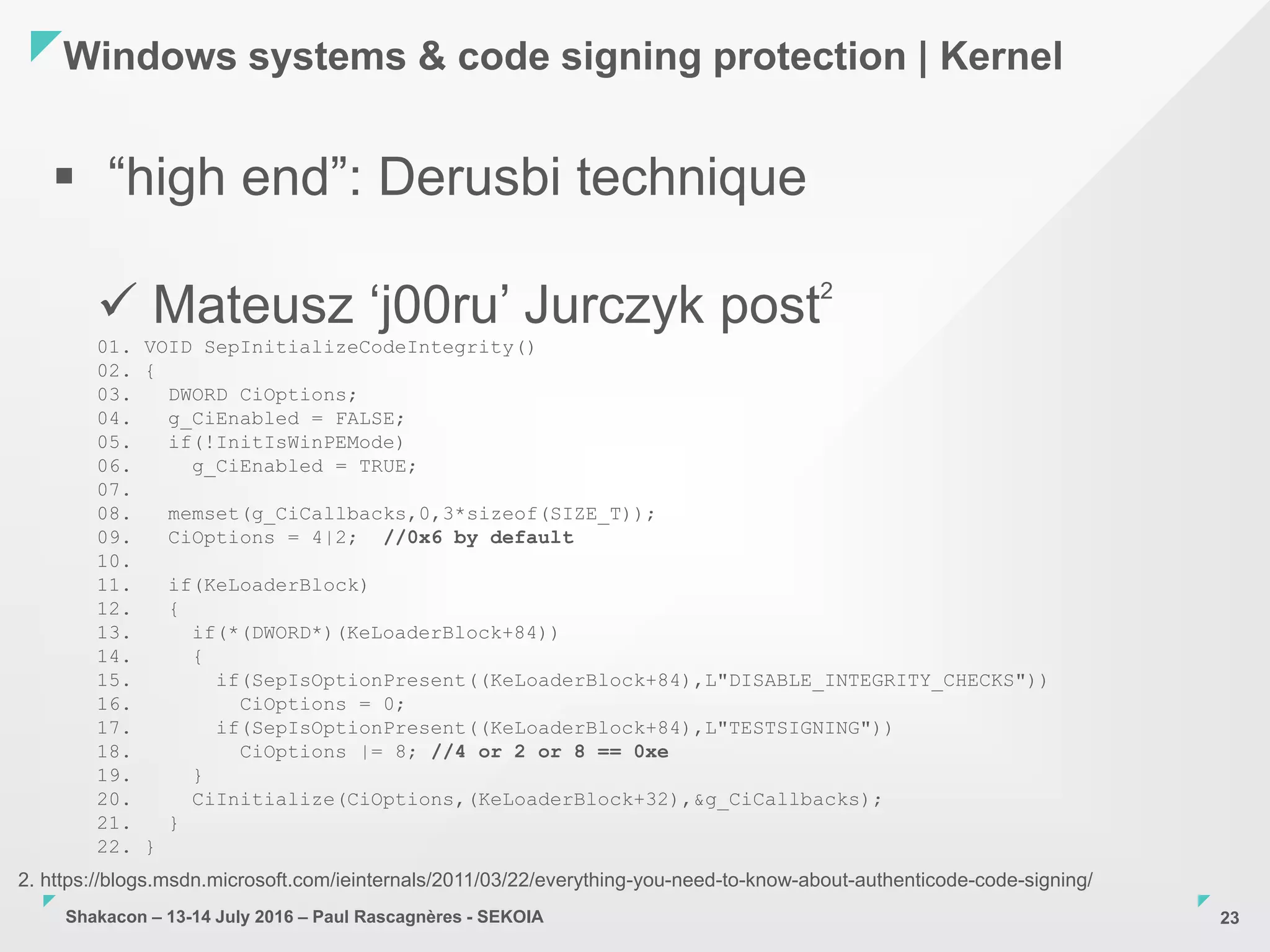 Shakacon – 13-14 July 2016 – Paul Rascagnères - SEKOIA
Windows systems & code signing protection | Kernel
23
 “high end”: Derusbi technique
 Mateusz ‘j00ru’ Jurczyk post2
01. VOID SepInitializeCodeIntegrity()
02. {
03. DWORD CiOptions;
04. g_CiEnabled = FALSE;
05. if(!InitIsWinPEMode)
06. g_CiEnabled = TRUE;
07.
08. memset(g_CiCallbacks,0,3*sizeof(SIZE_T));
09. CiOptions = 4|2; //0x6 by default
10.
11. if(KeLoaderBlock)
12. {
13. if(*(DWORD*)(KeLoaderBlock+84))
14. {
15. if(SepIsOptionPresent((KeLoaderBlock+84),L"DISABLE_INTEGRITY_CHECKS"))
16. CiOptions = 0;
17. if(SepIsOptionPresent((KeLoaderBlock+84),L"TESTSIGNING"))
18. CiOptions |= 8; //4 or 2 or 8 == 0xe
19. }
20. CiInitialize(CiOptions,(KeLoaderBlock+32),&g_CiCallbacks);
21. }
22. }
2. https://blogs.msdn.microsoft.com/ieinternals/2011/03/22/everything-you-need-to-know-about-authenticode-code-signing/
 
