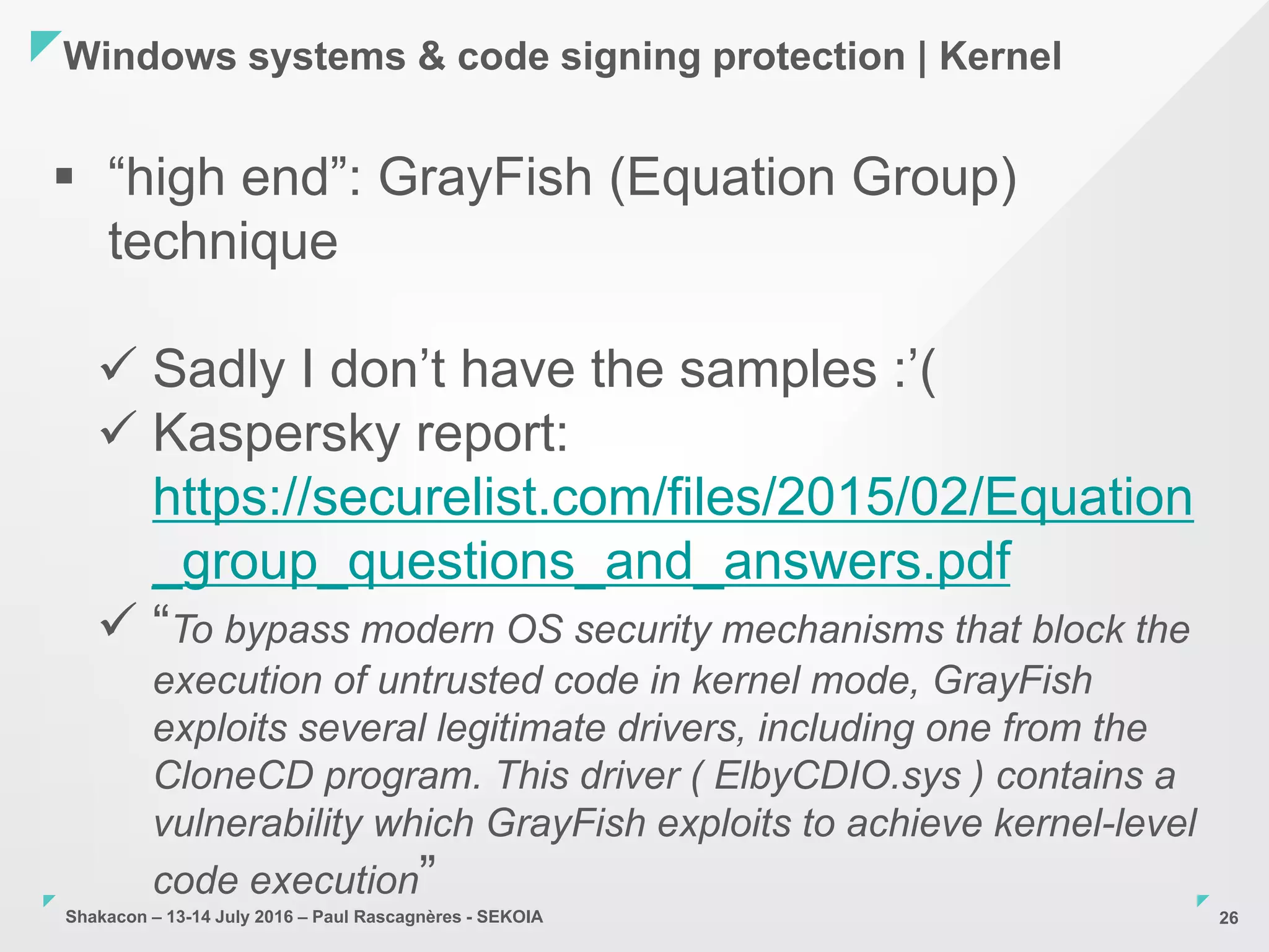 Shakacon – 13-14 July 2016 – Paul Rascagnères - SEKOIA
Windows systems & code signing protection | Kernel
26
 “high end”: GrayFish (Equation Group)
technique
 Sadly I don’t have the samples :’(
 Kaspersky report:
https://securelist.com/files/2015/02/Equation
_group_questions_and_answers.pdf
 “To bypass modern OS security mechanisms that block the
execution of untrusted code in kernel mode, GrayFish
exploits several legitimate drivers, including one from the
CloneCD program. This driver ( ElbyCDIO.sys ) contains a
vulnerability which GrayFish exploits to achieve kernel-level
code execution”
 