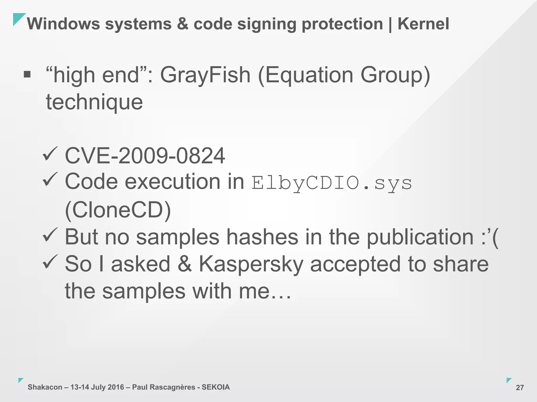 Shakacon – 13-14 July 2016 – Paul Rascagnères - SEKOIA
Windows systems & code signing protection | Kernel
27
 “high end”: GrayFish (Equation Group)
technique
 CVE-2009-0824
 Code execution in ElbyCDIO.sys
(CloneCD)
 But no samples hashes in the publication :’(
 So I asked & Kaspersky accepted to share
the samples with me…
 