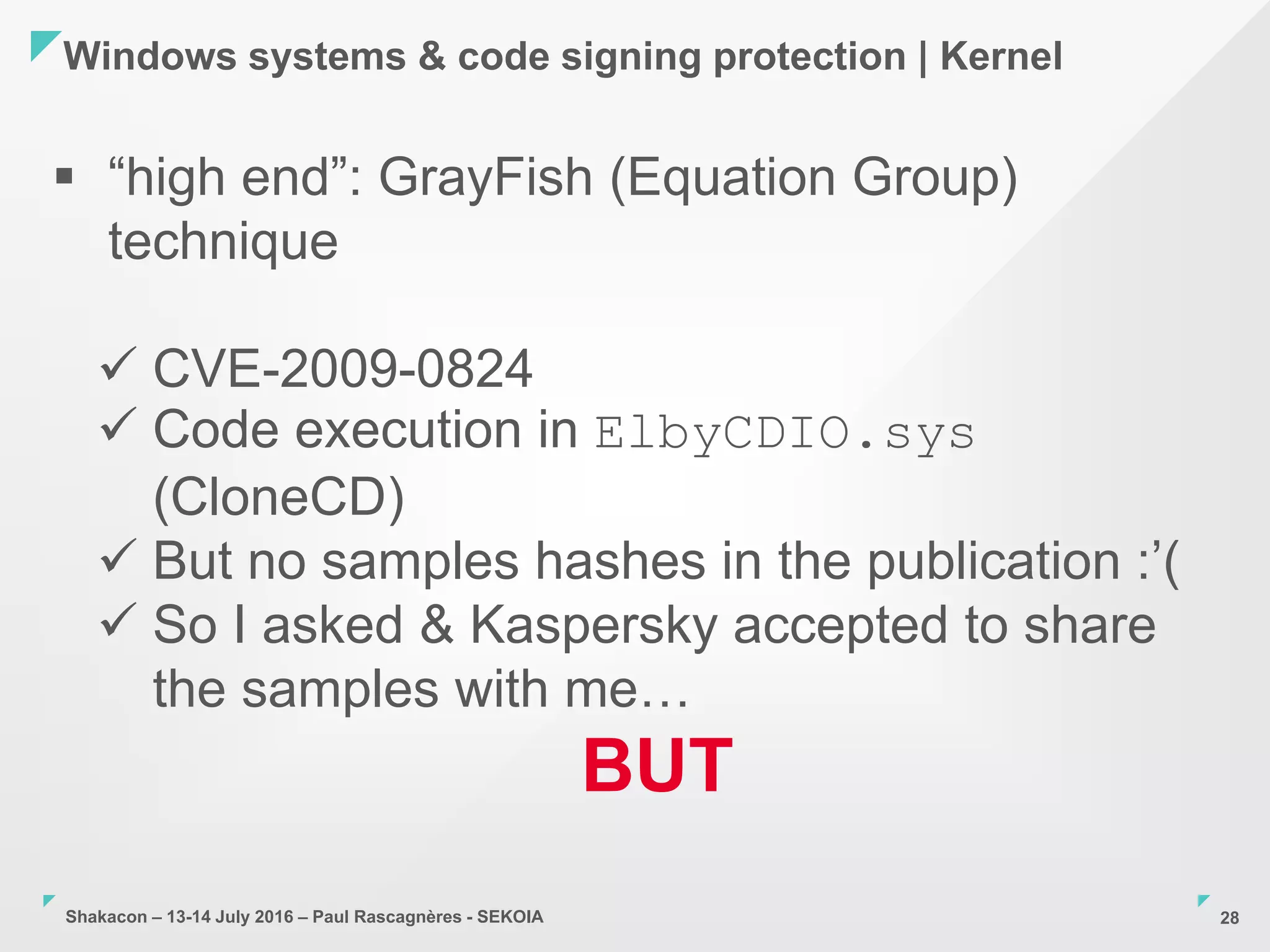 Shakacon – 13-14 July 2016 – Paul Rascagnères - SEKOIA
Windows systems & code signing protection | Kernel
28
 “high end”: GrayFish (Equation Group)
technique
 CVE-2009-0824
 Code execution in ElbyCDIO.sys
(CloneCD)
 But no samples hashes in the publication :’(
 So I asked & Kaspersky accepted to share
the samples with me…
BUT
 