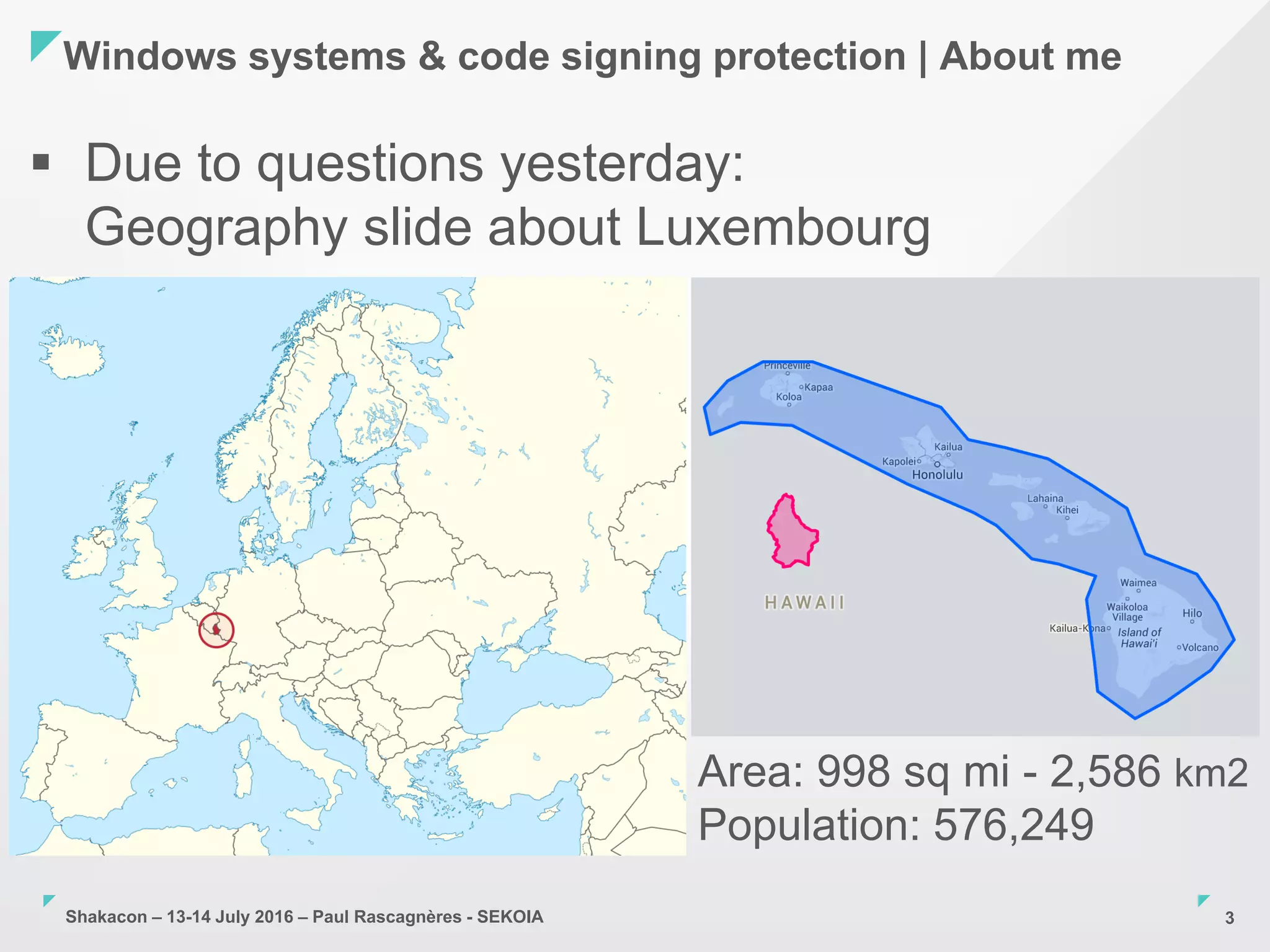 Shakacon – 13-14 July 2016 – Paul Rascagnères - SEKOIA
Windows systems & code signing protection | About me
3
 Due to questions yesterday:
Geography slide about Luxembourg
Area: 998 sq mi - 2,586 km2
Population: 576,249
 