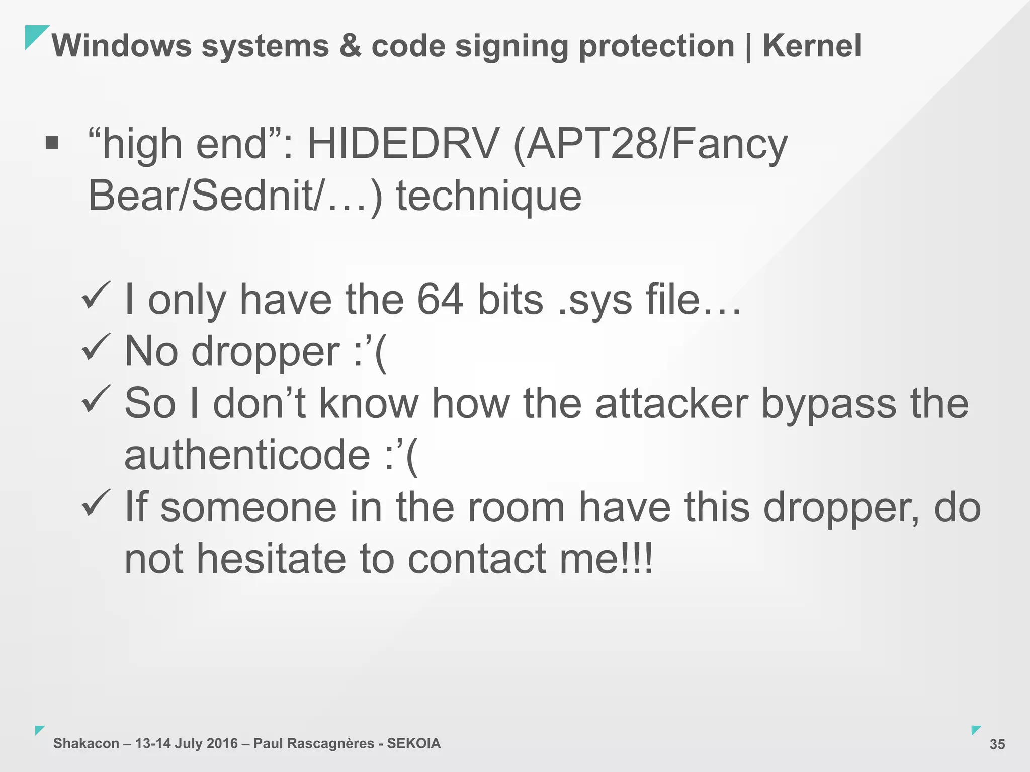 Shakacon – 13-14 July 2016 – Paul Rascagnères - SEKOIA
Windows systems & code signing protection | Kernel
35
 “high end”: HIDEDRV (APT28/Fancy
Bear/Sednit/…) technique
 I only have the 64 bits .sys file…
 No dropper :’(
 So I don’t know how the attacker bypass the
authenticode :’(
 If someone in the room have this dropper, do
not hesitate to contact me!!!
 