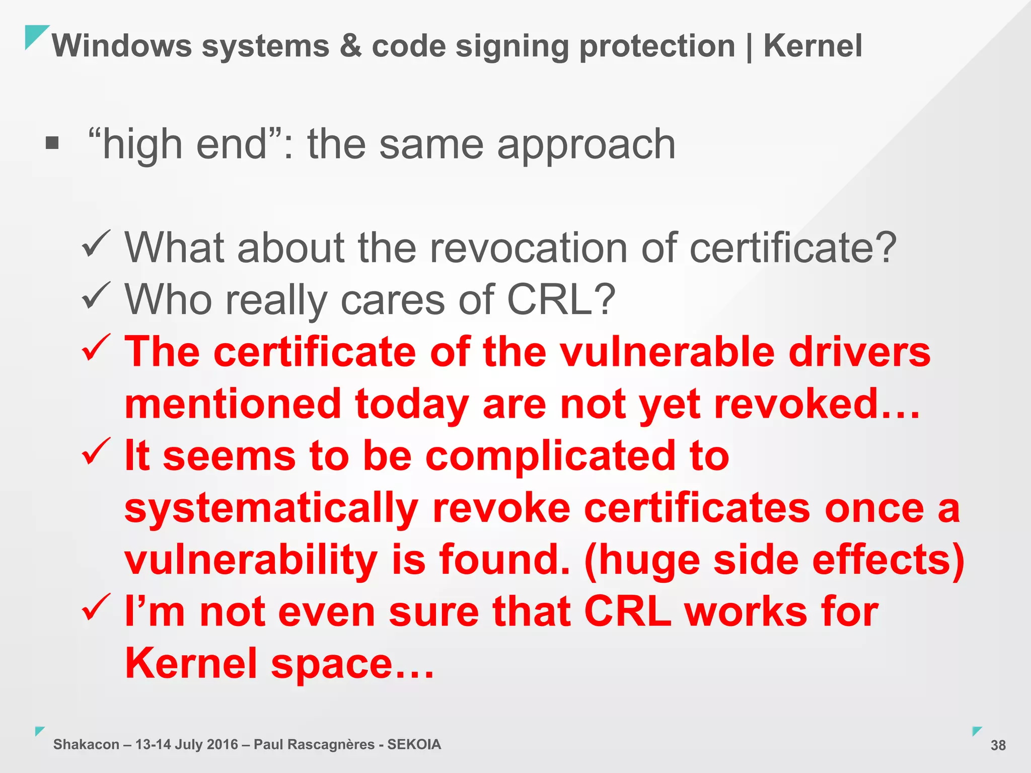 Shakacon – 13-14 July 2016 – Paul Rascagnères - SEKOIA
Windows systems & code signing protection | Kernel
38
 “high end”: the same approach
 What about the revocation of certificate?
 Who really cares of CRL?
 The certificate of the vulnerable drivers
mentioned today are not yet revoked…
 It seems to be complicated to
systematically revoke certificates once a
vulnerability is found. (huge side effects)
 I’m not even sure that CRL works for
Kernel space…
 