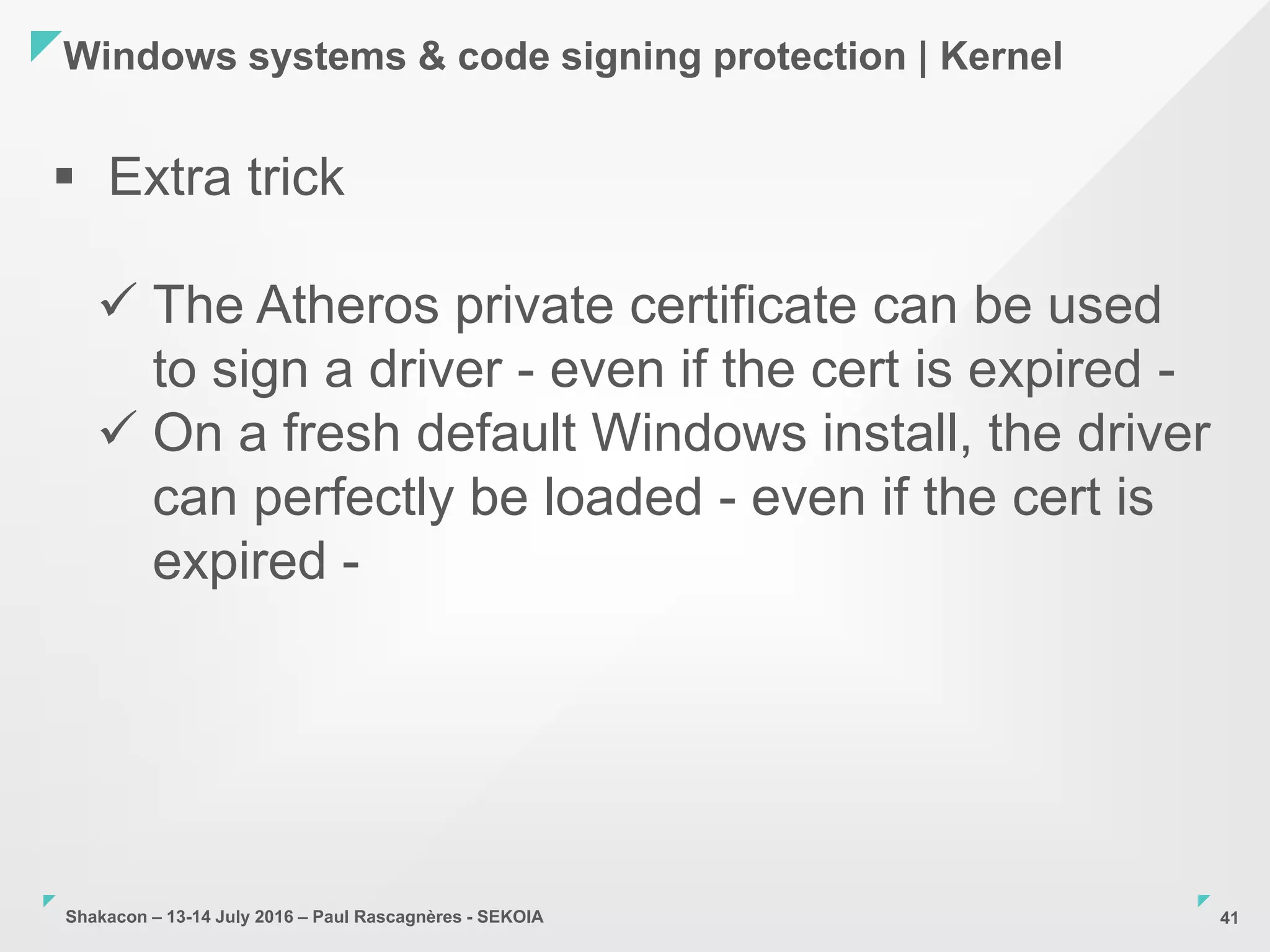 Shakacon – 13-14 July 2016 – Paul Rascagnères - SEKOIA
Windows systems & code signing protection | Kernel
41
 Extra trick
 The Atheros private certificate can be used
to sign a driver - even if the cert is expired -
 On a fresh default Windows install, the driver
can perfectly be loaded - even if the cert is
expired -
 