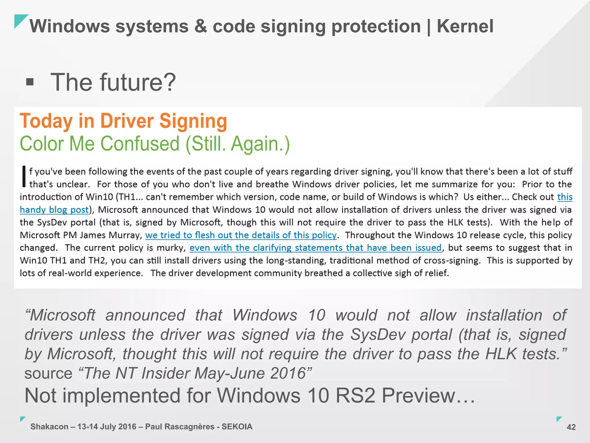 Shakacon – 13-14 July 2016 – Paul Rascagnères - SEKOIA
Windows systems & code signing protection | Kernel
42
 The future?
“Microsoft announced that Windows 10 would not allow installation of
drivers unless the driver was signed via the SysDev portal (that is, signed
by Microsoft, thought this will not require the driver to pass the HLK tests.”
source “The NT Insider May-June 2016”
Not implemented for Windows 10 RS2 Preview…
 