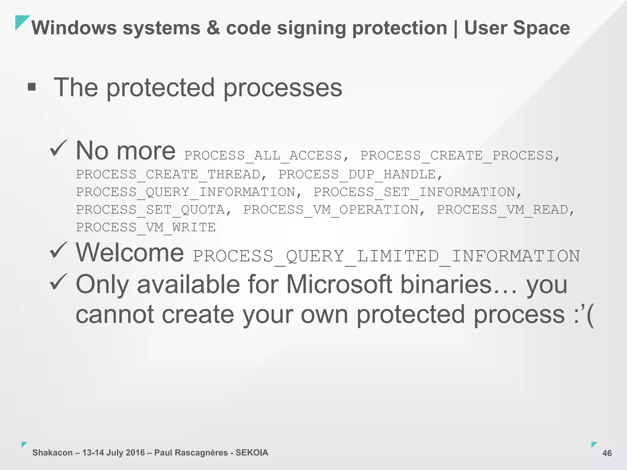 Shakacon – 13-14 July 2016 – Paul Rascagnères - SEKOIA
Windows systems & code signing protection | User Space
46
 The protected processes
 No more PROCESS_ALL_ACCESS, PROCESS_CREATE_PROCESS,
PROCESS_CREATE_THREAD, PROCESS_DUP_HANDLE,
PROCESS_QUERY_INFORMATION, PROCESS_SET_INFORMATION,
PROCESS_SET_QUOTA, PROCESS_VM_OPERATION, PROCESS_VM_READ,
PROCESS_VM_WRITE
 Welcome PROCESS_QUERY_LIMITED_INFORMATION
 Only available for Microsoft binaries… you
cannot create your own protected process :’(
 