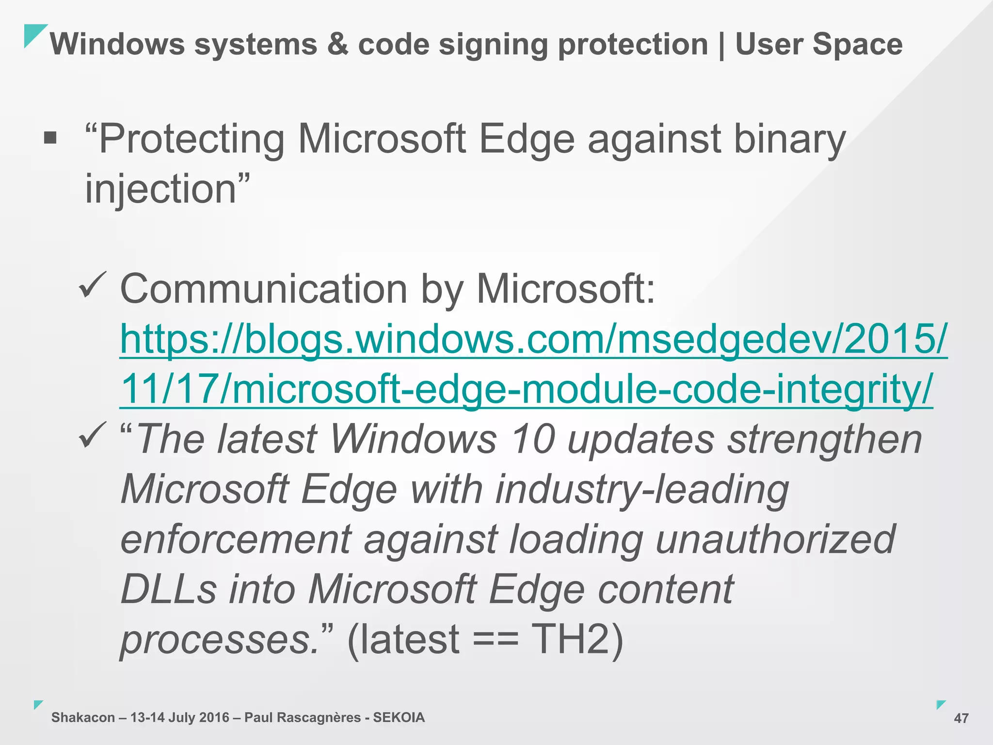 Shakacon – 13-14 July 2016 – Paul Rascagnères - SEKOIA
Windows systems & code signing protection | User Space
47
 “Protecting Microsoft Edge against binary
injection”
 Communication by Microsoft:
https://blogs.windows.com/msedgedev/2015/
11/17/microsoft-edge-module-code-integrity/
 “The latest Windows 10 updates strengthen
Microsoft Edge with industry-leading
enforcement against loading unauthorized
DLLs into Microsoft Edge content
processes.” (latest == TH2)
 