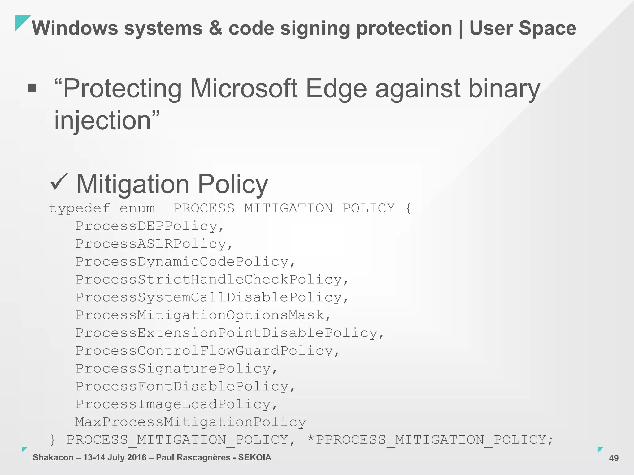 Shakacon – 13-14 July 2016 – Paul Rascagnères - SEKOIA
Windows systems & code signing protection | User Space
49
 “Protecting Microsoft Edge against binary
injection”
 Mitigation Policy
typedef enum _PROCESS_MITIGATION_POLICY {
ProcessDEPPolicy,
ProcessASLRPolicy,
ProcessDynamicCodePolicy,
ProcessStrictHandleCheckPolicy,
ProcessSystemCallDisablePolicy,
ProcessMitigationOptionsMask,
ProcessExtensionPointDisablePolicy,
ProcessControlFlowGuardPolicy,
ProcessSignaturePolicy,
ProcessFontDisablePolicy,
ProcessImageLoadPolicy,
MaxProcessMitigationPolicy
} PROCESS_MITIGATION_POLICY, *PPROCESS_MITIGATION_POLICY;
 