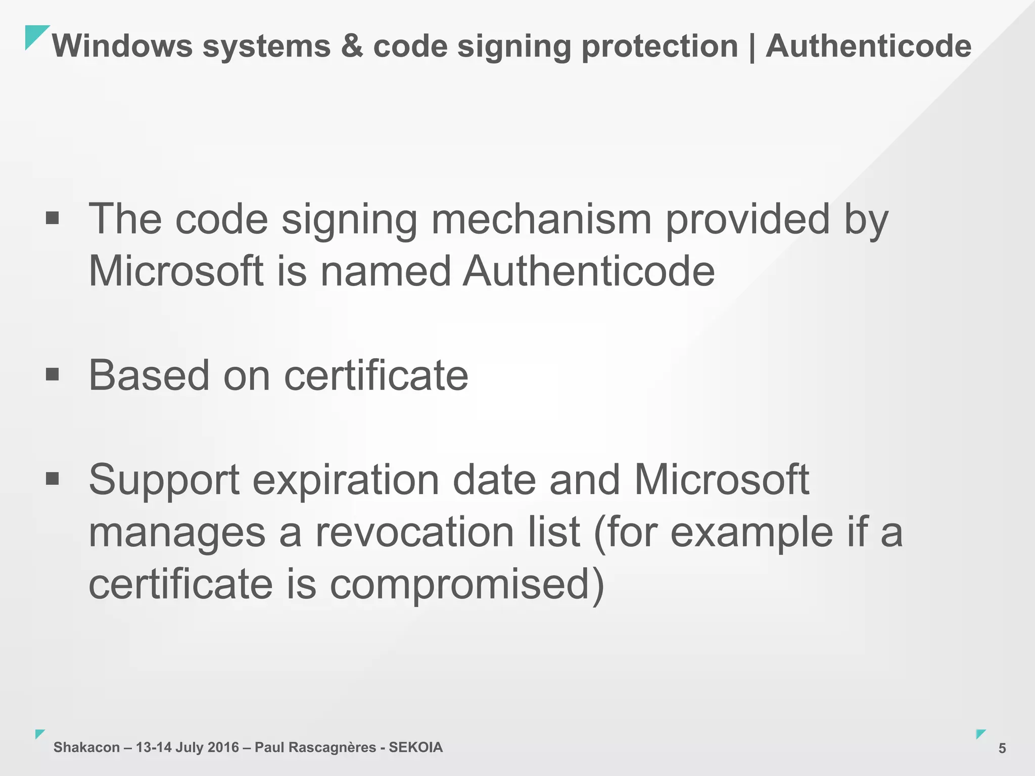 Shakacon – 13-14 July 2016 – Paul Rascagnères - SEKOIA
Windows systems & code signing protection | Authenticode
5
 The code signing mechanism provided by
Microsoft is named Authenticode
 Based on certificate
 Support expiration date and Microsoft
manages a revocation list (for example if a
certificate is compromised)
 