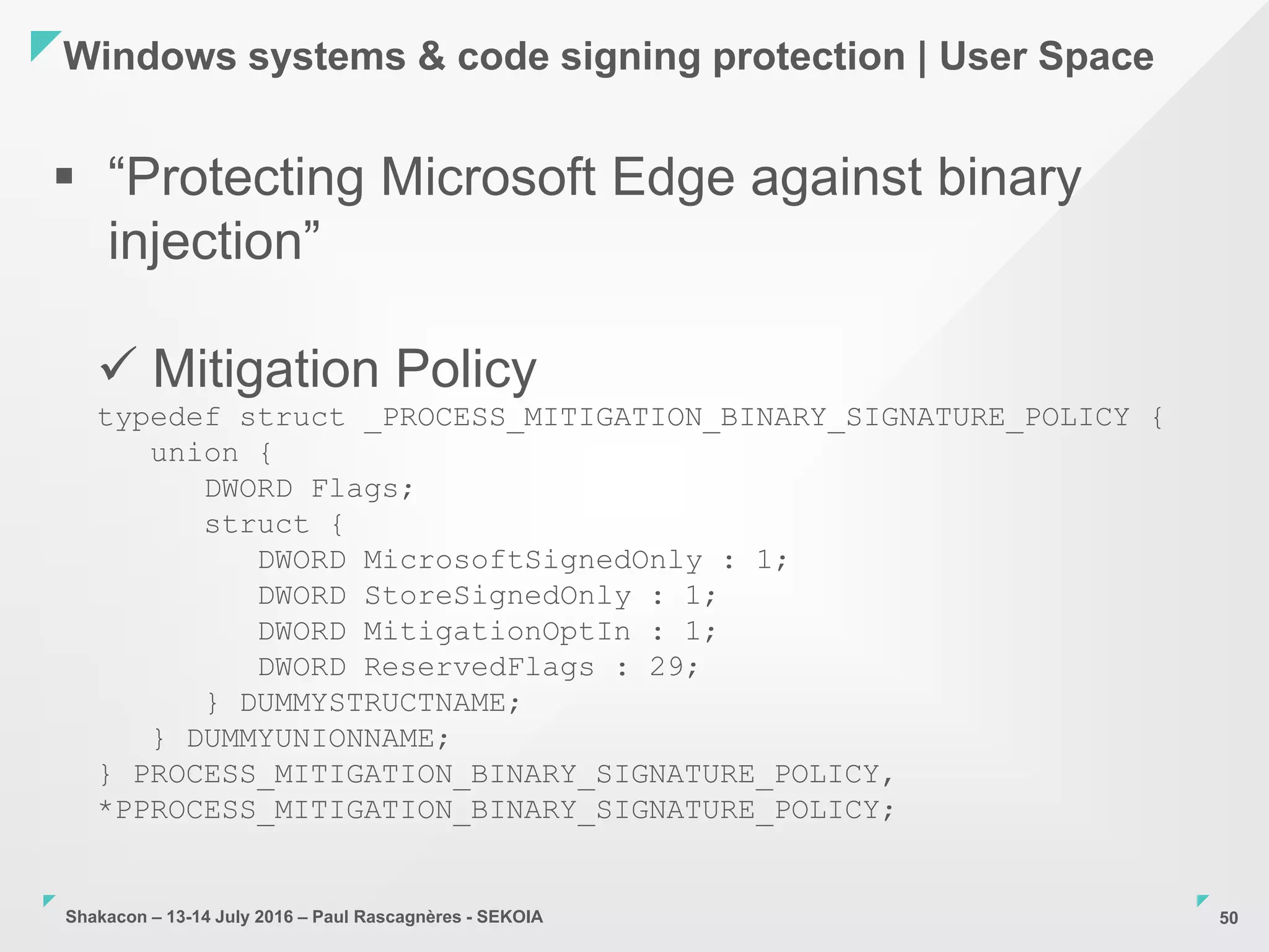 Shakacon – 13-14 July 2016 – Paul Rascagnères - SEKOIA
Windows systems & code signing protection | User Space
50
 “Protecting Microsoft Edge against binary
injection”
 Mitigation Policy
typedef struct _PROCESS_MITIGATION_BINARY_SIGNATURE_POLICY {
union {
DWORD Flags;
struct {
DWORD MicrosoftSignedOnly : 1;
DWORD StoreSignedOnly : 1;
DWORD MitigationOptIn : 1;
DWORD ReservedFlags : 29;
} DUMMYSTRUCTNAME;
} DUMMYUNIONNAME;
} PROCESS_MITIGATION_BINARY_SIGNATURE_POLICY,
*PPROCESS_MITIGATION_BINARY_SIGNATURE_POLICY;
 