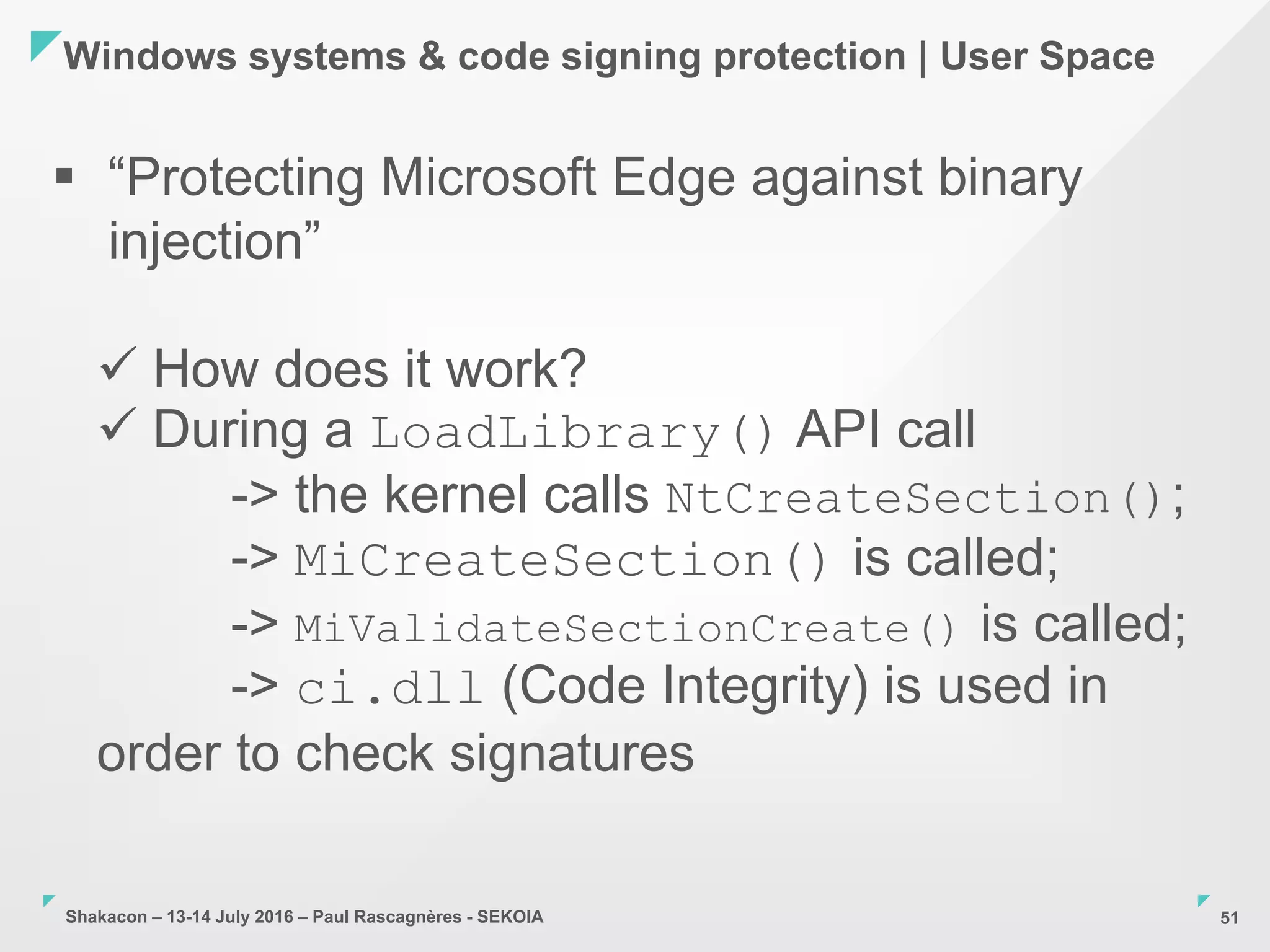 Shakacon – 13-14 July 2016 – Paul Rascagnères - SEKOIA
Windows systems & code signing protection | User Space
51
 “Protecting Microsoft Edge against binary
injection”
 How does it work?
 During a LoadLibrary() API call
-> the kernel calls NtCreateSection();
-> MiCreateSection() is called;
-> MiValidateSectionCreate() is called;
-> ci.dll (Code Integrity) is used in
order to check signatures
 