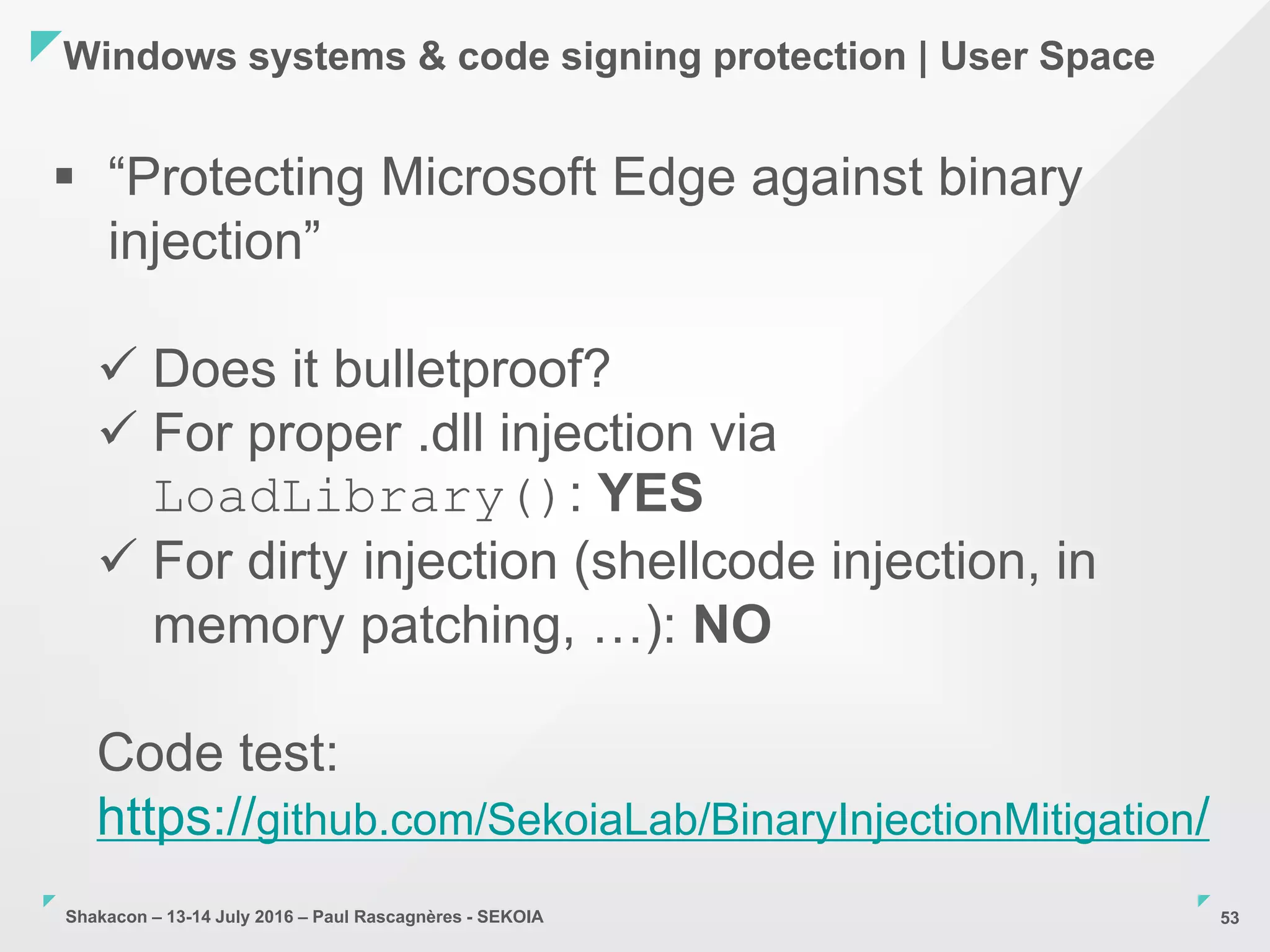 Shakacon – 13-14 July 2016 – Paul Rascagnères - SEKOIA
Windows systems & code signing protection | User Space
53
 “Protecting Microsoft Edge against binary
injection”
 Does it bulletproof?
 For proper .dll injection via
LoadLibrary(): YES
 For dirty injection (shellcode injection, in
memory patching, …): NO
Code test:
https://github.com/SekoiaLab/BinaryInjectionMitigation/
 