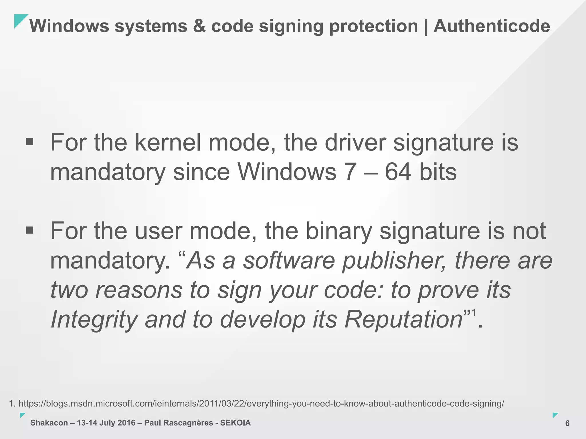 Shakacon – 13-14 July 2016 – Paul Rascagnères - SEKOIA
Windows systems & code signing protection | Authenticode
6
 For the kernel mode, the driver signature is
mandatory since Windows 7 – 64 bits
 For the user mode, the binary signature is not
mandatory. “As a software publisher, there are
two reasons to sign your code: to prove its
Integrity and to develop its Reputation”1
.
1. https://blogs.msdn.microsoft.com/ieinternals/2011/03/22/everything-you-need-to-know-about-authenticode-code-signing/
 