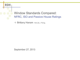Window Standards Compared: 
NFRC, ISO and Passive House Ratings 
Brittany Hanam M.A.Sc., P.Eng. 
September 27, 2013 
 