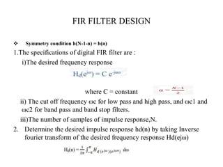 FIR FILTER DESIGN
 Symmetry condition h(N-1-n) = h(n)
1.The specifications of digital FIR filter are :
i)The desired frequency response
where C = constant
ii) The cut off frequency ωc for low pass and high pass, and ωc1 and
ωc2 for band pass and band stop filters.
iii)The number of samples of impulse response,N.
2. Determine the desired impulse response hd(n) by taking Inverse
fourier transform of the desired frequency response Hd(ejω)
 