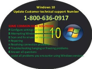 Windows 10
Update Customer technical support Number
SOME COMMON ISSUE SOLUTIONS
Configure settings for best performance
Attempting Windows error messages
Scan and fix viruses or malwares
Repairing
Resolving connection problems
Troubleshooting hanging or freezing problems
Answer all questions
assist all problems you encounter using Windows versions
 