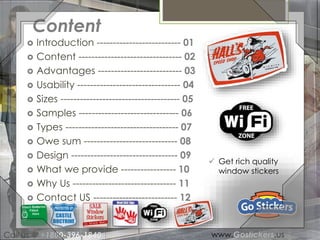 Content 
 Introduction -------------------------- 01 
 Content -------------------------------- 02 
 Advantages -------------------------- 03 
 Usability -------------------------------- 04 
 Sizes ------------------------------------- 05 
 Samples ------------------------------- 06 
 Types ----------------------------------- 07 
 Owe sum ----------------------------- 08 
 Design --------------------------------- 09 
 What we provide ----------------- 10 
 Why Us -------------------------------- 11 
 Contact US -------------------------- 12 
 Get rich quality 
window stickers 
Call us @ +1800-396-1840 www.Gostickers.us 
 