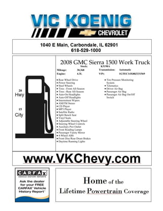 2008 GMC Sierra 1500 Work Truck
                        Stock:       K5198A
     Mileage:        30,368         Transmission:   Automatic
     Engine:         4.3L           VIN:            1GTEC14X88Z331569

      Rear Wheel Drive                    Tire Pressure Monitoring
      Power Steering                      System
      Steel Wheels                        Telematics
      Tires - Front All-Season            Driver Air Bag
20    Tires - Rear All-Season             Passenger Air Bag
      Auto-On Headlights                  Passenger Air Bag On/Off
      Auto-Off Headlights                 Switch
      Intermittent Wipers
      AM/FM Stereo
      CD Player
15    MP3 Player
      Satellite Radio
      Split Bench Seat
      Vinyl Seats
      Adjustable Steering Wheel
      Steering Wheel Controls
      Auxiliary Pwr Outlet
      Front Reading Lamps
      Passenger Vanity Mirror
      4-Wheel ABS
      Front Disc/Rear Drum Brakes
      Daytime Running Lights
 