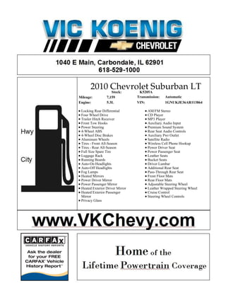 2010 Chevrolet Suburban LT
            Stock: K5205A
Mileage:         7,159           Transmission:   Automatic
Engine:          5.3L            VIN:            1GNUKJE36AR113864

 Locking Rear Differential             AM/FM Stereo
 Four Wheel Drive                      CD Player
 Trailer Hitch Receiver                MP3 Player
 Front Tow Hooks                       Auxiliary Audio Input
 Power Steering                        Premium Sound System
 4-Wheel ABS                           Rear Seat Audio Controls
 4-Wheel Disc Brakes                   Auxiliary Pwr Outlet
 Aluminum Wheels                       Satellite Radio
 Tires - Front All-Season              Wireless Cell Phone Hookup
 Tires - Rear All-Season               Power Driver Seat
 Full Size Spare Tire                  Power Passenger Seat
 Luggage Rack                          Leather Seats
 Running Boards                        Bucket Seats
 Auto-On Headlights                    Driver Lumbar
 Auto-Off Headlights                   Additional Rear Seat
 Fog Lamps                             Pass-Through Rear Seat
 Heated Mirrors                        Front Floor Mats
 Power Driver Mirror                   Rear Floor Mats
 Power Passenger Mirror                Adjustable Steering Wheel
 Heated Exterior Driver Mirror         Leather Wrapped Steering Wheel
 Heated Exterior Passenger             Cruise Control
 Mirror                                Steering Wheel Controls
 Privacy Glass
 