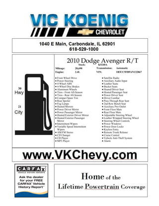 2010Stock:
                      Dodge Avenger R/T
                           K5240A
     Mileage:         28,690          Transmission:   Automatic
     Engine:          2.4L            VIN:            1B3CC5FB9AN132867

      Front Wheel Drive                     Satellite Radio
      Power Steering                        Auxiliary Audio Input
      4-Wheel ABS                           Leather Seats
      4-Wheel Disc Brakes                   Bucket Seats
30    Aluminum Wheels                       Heated Driver Seat
      Tires - Front All-Season              Heated Passenger Seat
      Tires - Rear All-Season               Power Driver Seat
      Compact Spare Tire                    Driver Lumbar
      Rear Spoiler                          Pass-Through Rear Seat
      Fog Lamps                             2nd Row Bench Seat
21    Heated Mirrors                        Auxiliary Pwr Outlet
      Power Driver Mirror                   Front Floor Mats
      Power Passenger Mirror                Rear Floor Mats
      Heated Exterior Driver Mirror         Adjustable Steering Wheel
      Heated Exterior Passenger             Leather Wrapped Steering Wheel
      Mirror                                Steering Wheel Controls
      Intermittent Wipers                   Power Windows
      Variable Speed Intermittent           Power Door Locks
      Wipers                                Keyless Entry
      AM/FM Stereo                          Remote Trunk Release
      CD Changer                            Cruise Control
      CD Player                             Vehicle Anti-Theft System
      MP3 Player                            Alarm
 