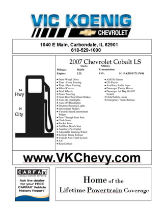2007 Chevrolet Cobalt LS
                   Stock: N0266A
     Mileage:        58,054         Transmission:
     Engine:         2.2L           VIN:            1G1AK55F677117696

      Front Wheel Drive                   AM/FM Stereo
      Tires - Front Touring               CD Player
      Tires - Rear Touring                Auxiliary Audio Input
      Wheel Covers                        Passenger Vanity Mirror
34    Steel Wheels                        Passenger Air Bag On/Off
      Power Steering                      Switch
      Front Disc/Rear Drum Brakes         Child Safety Locks
      Auto-On Headlights                  Emergency Trunk Release
      Auto-Off Headlights
      Daytime Running Lights
25    Intermittent Wipers
      Variable Speed Intermittent
      Wipers
      Pass-Through Rear Seat
      Cloth Seats
      Bucket Seats
      2nd Row Bench Seat
      Auxiliary Pwr Outlet
      Adjustable Steering Wheel
      Remote Trunk Release
      Vehicle Anti-Theft System
      A/C
      Rear Defrost
 