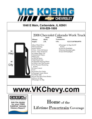 2008 Chevrolet Colorado Work Truck
                        Stock:       N0380A
     Mileage:        48,652         Transmission:
     Engine:         2.9L           VIN:            1GCCS149788169970

      Rear Wheel Drive                    Passenger Air Bag On/Off
      Power Steering                      Switch
      Steel Wheels                        Auto-On Headlights
      Tires - Front All-Season            Daytime Running Lights
24    Tires - Rear All-Season             Auto-Off Headlights
      Compact Spare Tire
      Intermittent Wipers
      Bed Liner
      AM/FM Stereo
      Split Bench Seat
18    Adjustable Steering Wheel
      Vehicle Anti-Theft System
      Tire Pressure Monitoring
      System
      Cruise Control
      A/C
      Auxiliary Pwr Outlet
      Passenger Vanity Mirror
      4-Wheel ABS
      Front Disc/Rear Drum Brakes
      Driver Air Bag
      Passenger Air Bag
 