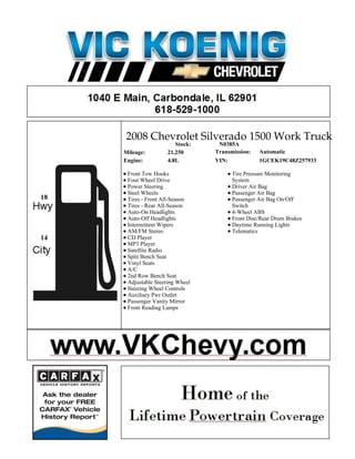 2008 Chevrolet Silverado 1500 Work Truck
                         Stock:    N0385A
     Mileage:         21,250      Transmission:   Automatic
     Engine:          4.8L        VIN:            1GCEK19C48Z257933

      Front Tow Hooks                   Tire Pressure Monitoring
      Four Wheel Drive                  System
      Power Steering                    Driver Air Bag
      Steel Wheels                      Passenger Air Bag
18    Tires - Front All-Season          Passenger Air Bag On/Off
      Tires - Rear All-Season           Switch
      Auto-On Headlights                4-Wheel ABS
      Auto-Off Headlights               Front Disc/Rear Drum Brakes
      Intermittent Wipers               Daytime Running Lights
      AM/FM Stereo                      Telematics
14    CD Player
      MP3 Player
      Satellite Radio
      Split Bench Seat
      Vinyl Seats
      A/C
      2nd Row Bench Seat
      Adjustable Steering Wheel
      Steering Wheel Controls
      Auxiliary Pwr Outlet
      Passenger Vanity Mirror
      Front Reading Lamps
 