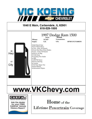 1997 Dodge Ram 1500
                    Stock: K5068B
     Mileage:        167,829        Transmission:
     Engine:         5.2L           VIN:            1B7HF13Y2VJ608354

      Split Bench Seat
      Four Wheel Drive
      Tires - Rear All-Season
      Front Disc/Rear Drum Brakes
18    Tires - Front All-Season
      Driver Air Bag
      Cloth Seats
      Auxiliary Pwr Outlet
      ABS
      AM/FM Stereo
13    Power Steering
      Cassette
      Full Size Spare Tire
      Steel Wheels
      Intermittent Wipers
 