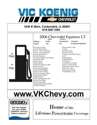 2006 Stock:
                     Chevrolet Equinox LT
                            N1125A
     Mileage:        81,097         Transmission:   Automatic
     Engine:         3.4L           VIN:            2CNDL63F766051955

      Traction Control                    Power Door Locks
      Front Wheel Drive                   Alarm
      Tires - Front All-Season            Keyless Entry
      Tires - Rear All-Season             Cruise Control
24    Aluminum Wheels                     Vehicle Anti-Theft System
      Power Steering                      A/C
      Front Disc/Rear Drum Brakes         Rear Defrost
      4-Wheel ABS                         AM/FM Stereo
      Fog Lamps                           CD Player
      Rear Spoiler                        Auxiliary Pwr Outlet
19    Daytime Running Lights              Driver Vanity Mirror
      Privacy Glass                       Passenger Vanity Mirror
      Auto-On Headlights                  Driver Air Bag
      Auto-Off Headlights                 Passenger Air Bag
      Power Driver Mirror                 Child Safety Locks
      Power Passenger Mirror
      Intermittent Wipers
      Bucket Seats
      Pass-Through Rear Seat
      Front Floor Mats
      Rear Floor Mats
      Adjustable Steering Wheel
      Power Windows
 
