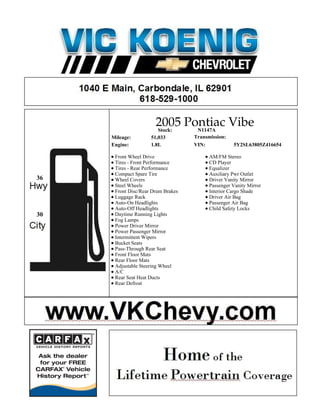 2005 Pontiac Vibe
                       Stock: N1147A
     Mileage:        51,033         Transmission:
     Engine:         1.8L           VIN:            5Y2SL63805Z416654

      Front Wheel Drive                   AM/FM Stereo
      Tires - Front Performance           CD Player
      Tires - Rear Performance            Equalizer
      Compact Spare Tire                  Auxiliary Pwr Outlet
36    Wheel Covers                        Driver Vanity Mirror
      Steel Wheels                        Passenger Vanity Mirror
      Front Disc/Rear Drum Brakes         Interior Cargo Shade
      Luggage Rack                        Driver Air Bag
      Auto-On Headlights                  Passenger Air Bag
      Auto-Off Headlights                 Child Safety Locks
30    Daytime Running Lights
      Fog Lamps
      Power Driver Mirror
      Power Passenger Mirror
      Intermittent Wipers
      Bucket Seats
      Pass-Through Rear Seat
      Front Floor Mats
      Rear Floor Mats
      Adjustable Steering Wheel
      A/C
      Rear Seat Heat Ducts
      Rear Defrost
 