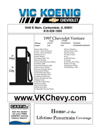 1997 Chevrolet Venture
                   Stock: N7110C
     Mileage:        175,175        Transmission:    Automatic
     Engine:         3.4L           VIN:             1GNDX03EXVD216191

      Front Wheel Drive                   Power Windows
      Tires - Front All-Season            Power Door Locks
      Tires - Rear All-Season             Keyless Entry
      Wheel Covers                        Cruise Control
25    Steel Wheels                        A/C
      Compact Spare Tire                  AM/FM Stereo
      Power Steering                      Cassette
      Front Disc/Rear Drum Brakes         Auxiliary Pwr Outlet
      4-Wheel ABS                         Driver Air Bag
      Daytime Running Lights              Passenger Air Bag
18    Power Driver Mirror                 Child Safety Locks
      Power Passenger Mirror
      Intermittent Wipers
      Third Passenger Door
      Fourth Passenger Door
      Additional Rear Seat
      Pass-Through Rear Seat
      Bucket Seats
      2nd Row Bench Seat
      Driver Lumbar
      Front Floor Mats
      Rear Floor Mats
      Adjustable Steering Wheel
 