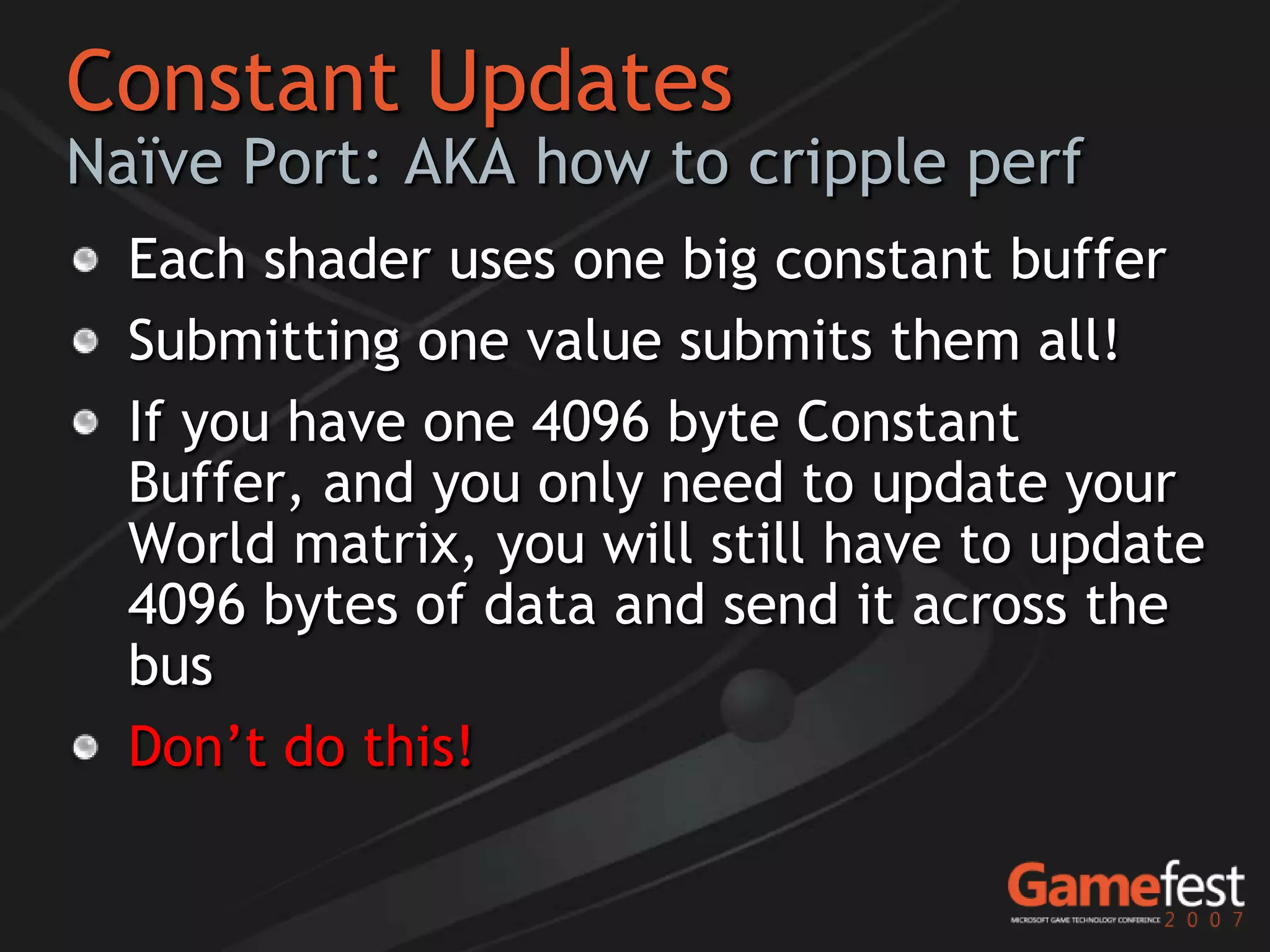 Constant Updates
Naïve Port: AKA how to cripple perf
  Each shader uses one big constant buffer
  Submitting one value submits them all!
  If you have one 4096 byte Constant
  Buffer, and you only need to update your
  World matrix, you will still have to update
  4096 bytes of data and send it across the
  bus
  Don’t do this!
 