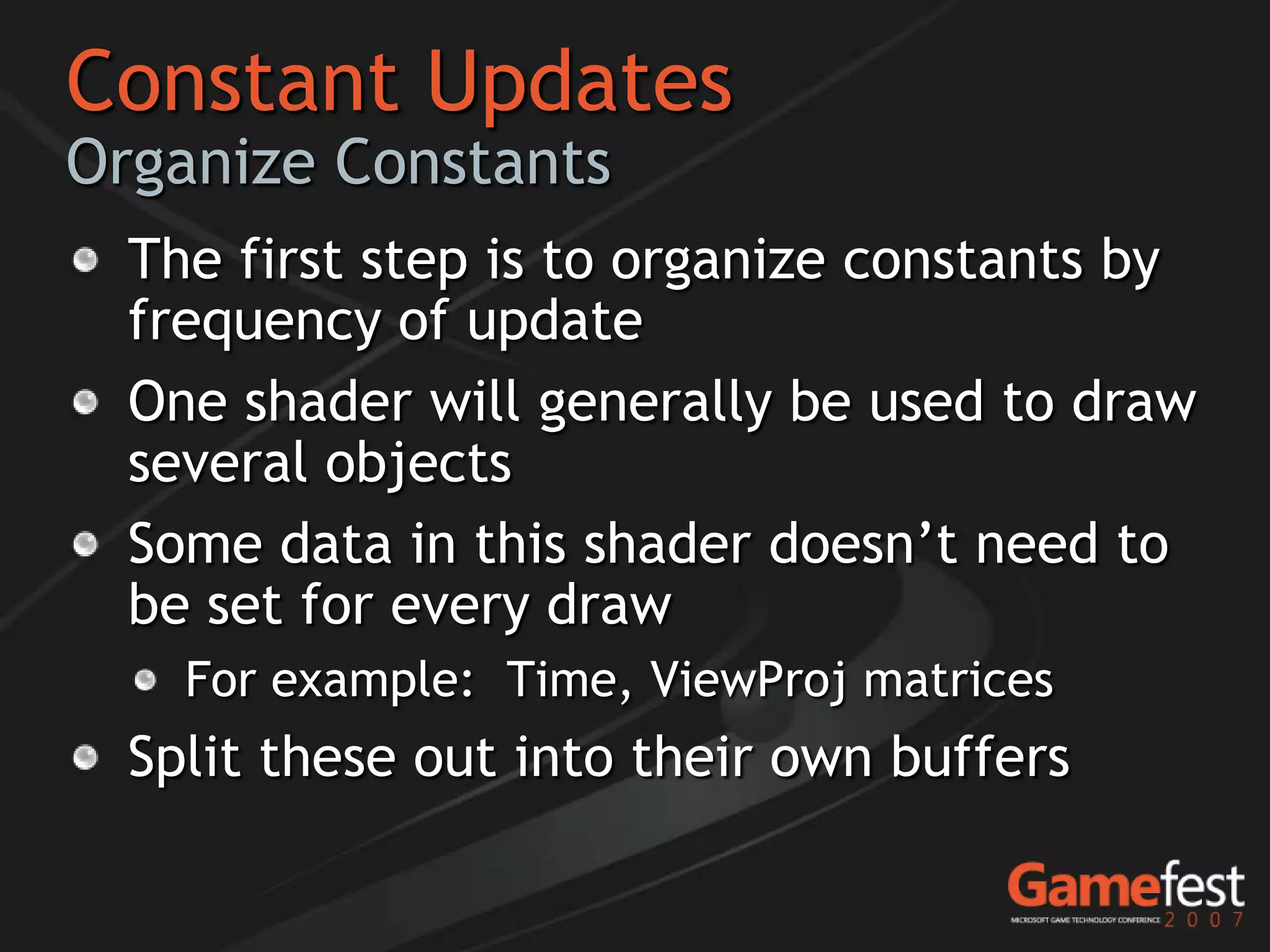 Constant Updates
Organize Constants
  The first step is to organize constants by
  frequency of update
  One shader will generally be used to draw
  several objects
  Some data in this shader doesn’t need to
  be set for every draw
    For example: Time, ViewProj matrices
  Split these out into their own buffers
 