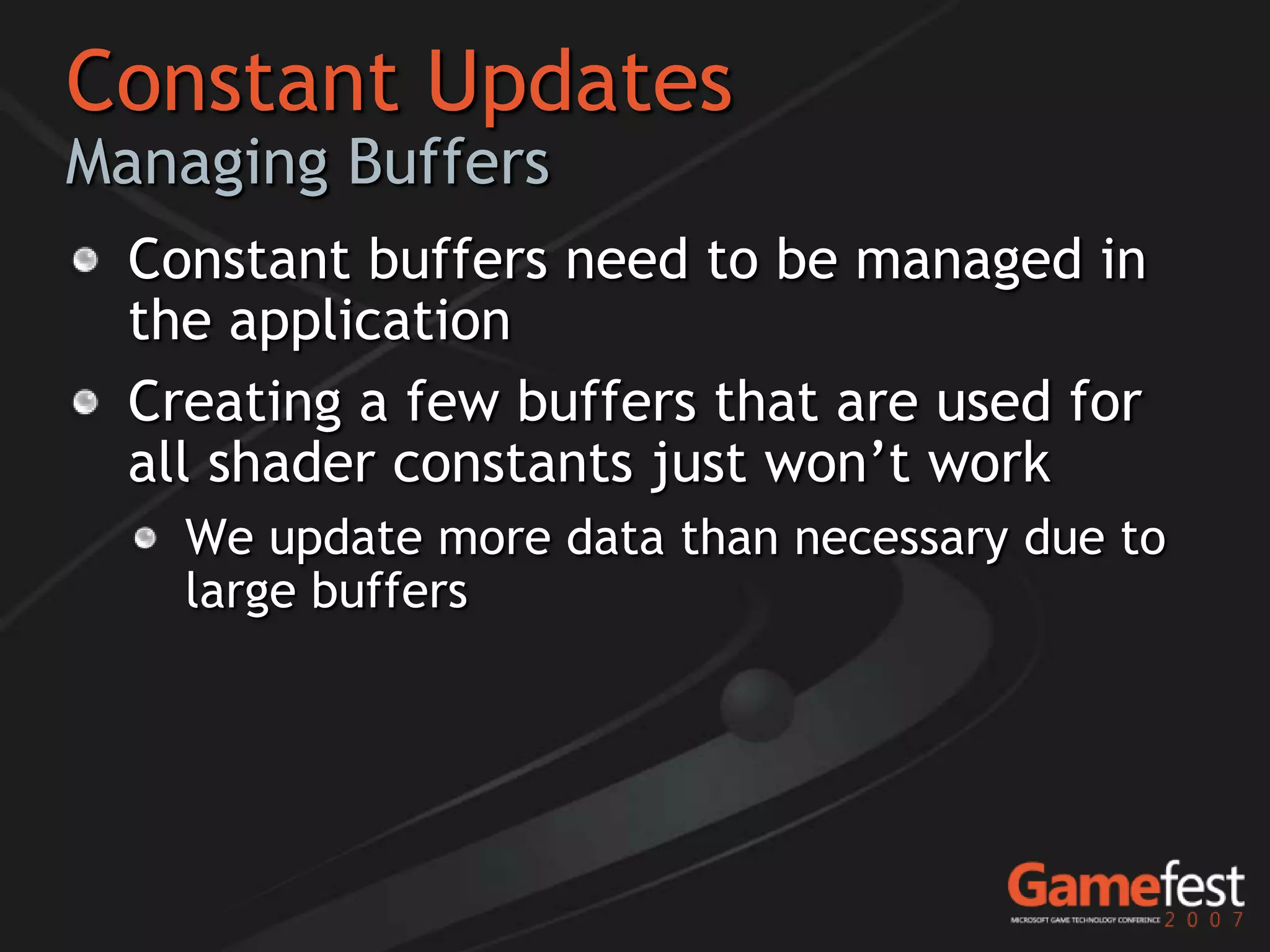 Constant Updates
Managing Buffers
  Constant buffers need to be managed in
  the application
  Creating a few buffers that are used for
  all shader constants just won’t work
    We update more data than necessary due to
    large buffers
 