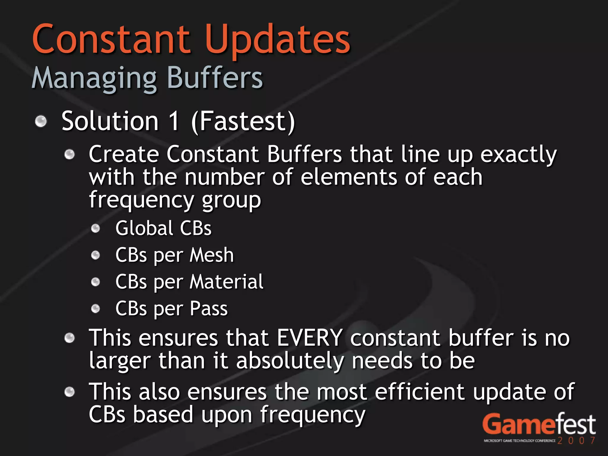 Constant Updates
Managing Buffers
  Solution 1 (Fastest)
    Create Constant Buffers that line up exactly
    with the number of elements of each
    frequency group
      Global CBs
      CBs per Mesh
      CBs per Material
      CBs per Pass
    This ensures that EVERY constant buffer is no
    larger than it absolutely needs to be
    This also ensures the most efficient update of
    CBs based upon frequency
 