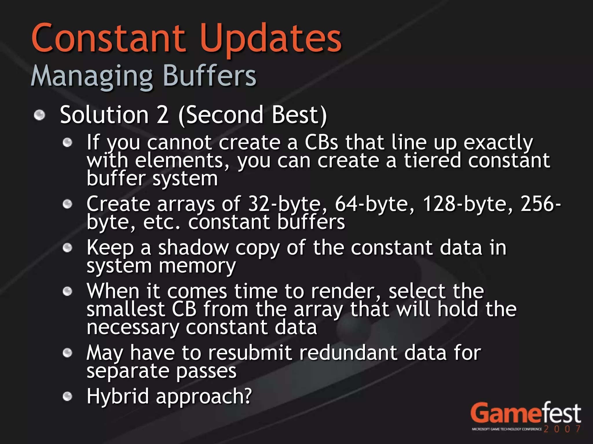Constant Updates
Managing Buffers
  Solution 2 (Second Best)
    If you cannot create a CBs that line up exactly
    with elements, you can create a tiered constant
    buffer system
    Create arrays of 32-byte, 64-byte, 128-byte, 256-
    byte, etc. constant buffers
    Keep a shadow copy of the constant data in
    system memory
    When it comes time to render, select the
    smallest CB from the array that will hold the
    necessary constant data
    May have to resubmit redundant data for
    separate passes
    Hybrid approach?
 