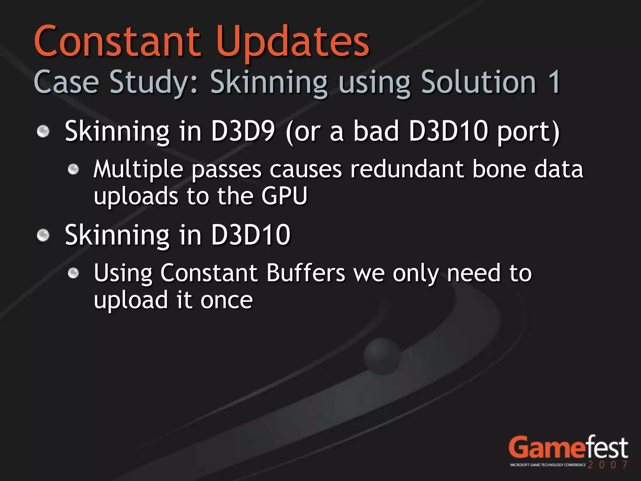 Constant Updates
Case Study: Skinning using Solution 1
  Skinning in D3D9 (or a bad D3D10 port)
    Multiple passes causes redundant bone data
    uploads to the GPU
  Skinning in D3D10
    Using Constant Buffers we only need to
    upload it once
 