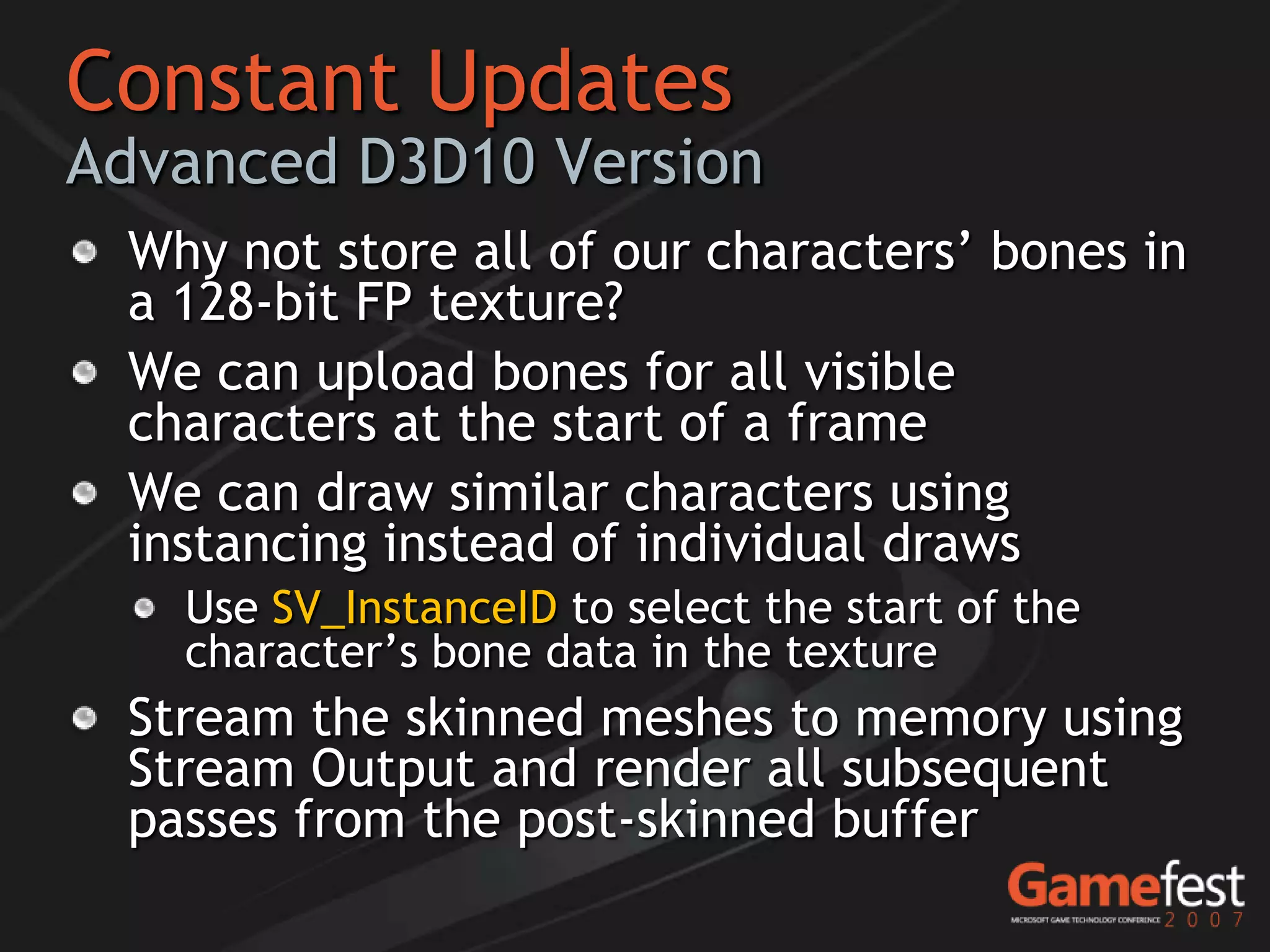 Constant Updates
Advanced D3D10 Version
 Why not store all of our characters’ bones in
 a 128-bit FP texture?
 We can upload bones for all visible
 characters at the start of a frame
 We can draw similar characters using
 instancing instead of individual draws
   Use SV_InstanceID to select the start of the
   character’s bone data in the texture
 Stream the skinned meshes to memory using
 Stream Output and render all subsequent
 passes from the post-skinned buffer
 