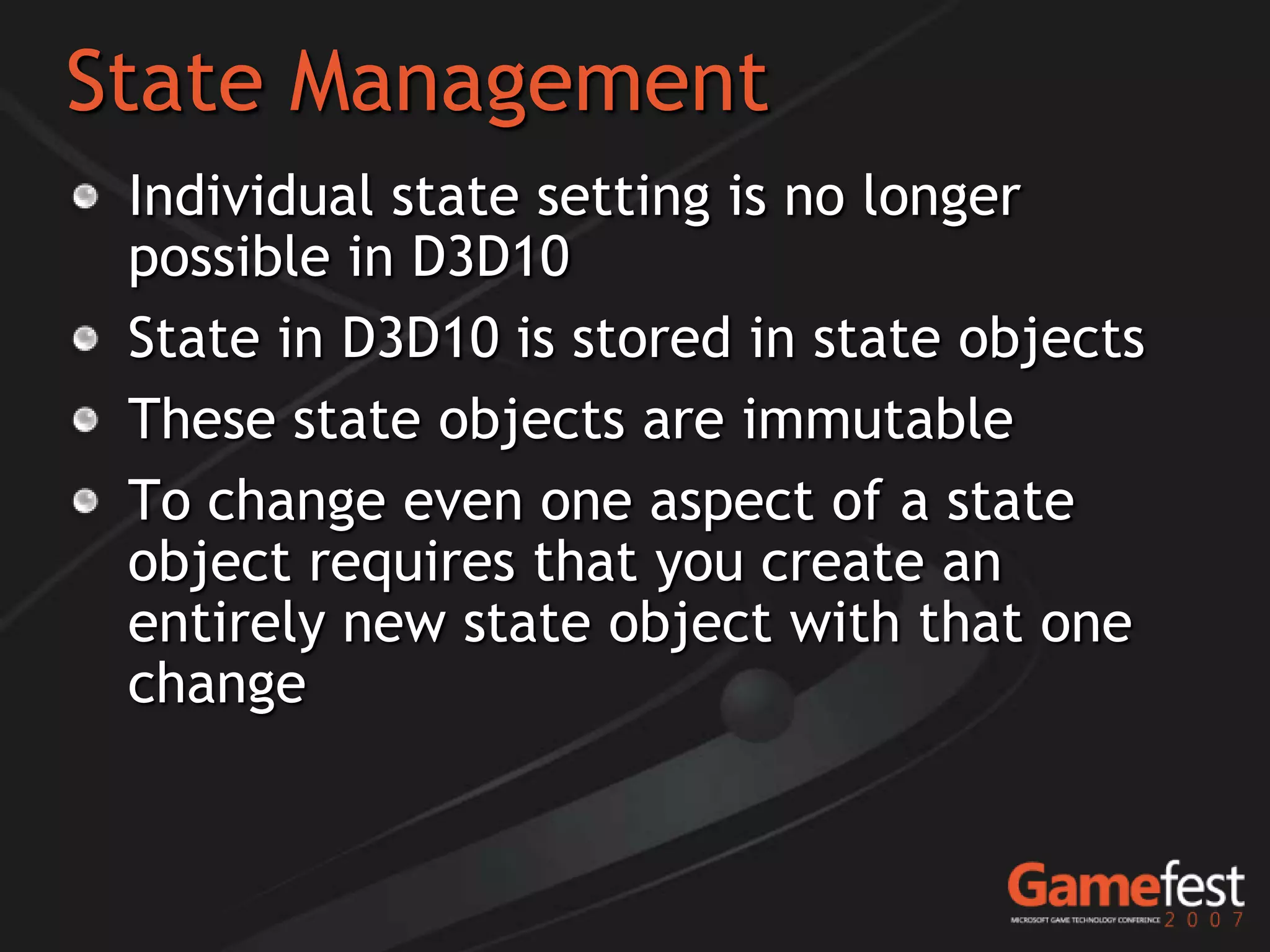 State Management
 Individual state setting is no longer
 possible in D3D10
 State in D3D10 is stored in state objects
 These state objects are immutable
 To change even one aspect of a state
 object requires that you create an
 entirely new state object with that one
 change
 