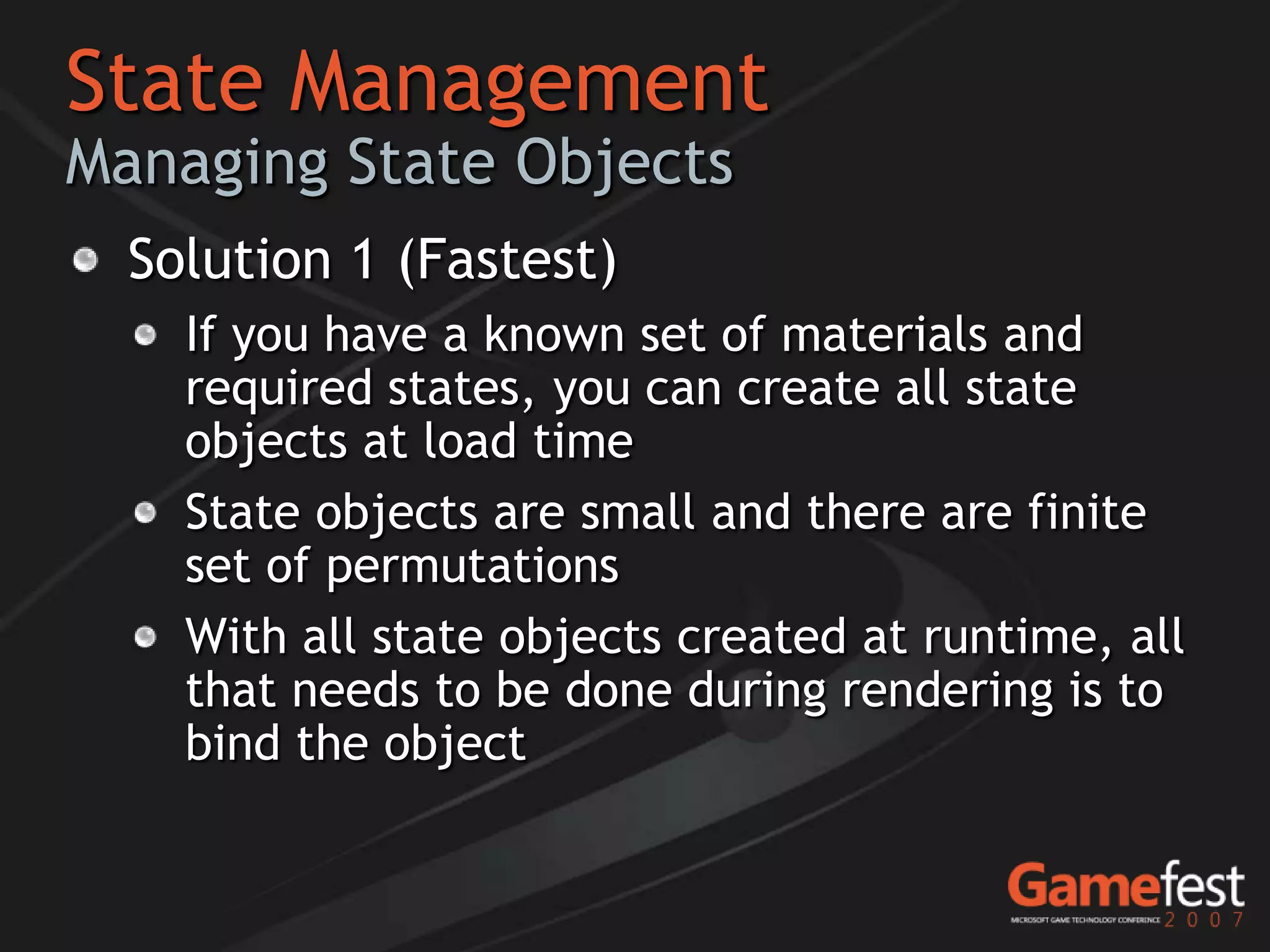 State Management
Managing State Objects
  Solution 1 (Fastest)
    If you have a known set of materials and
    required states, you can create all state
    objects at load time
    State objects are small and there are finite
    set of permutations
    With all state objects created at runtime, all
    that needs to be done during rendering is to
    bind the object
 