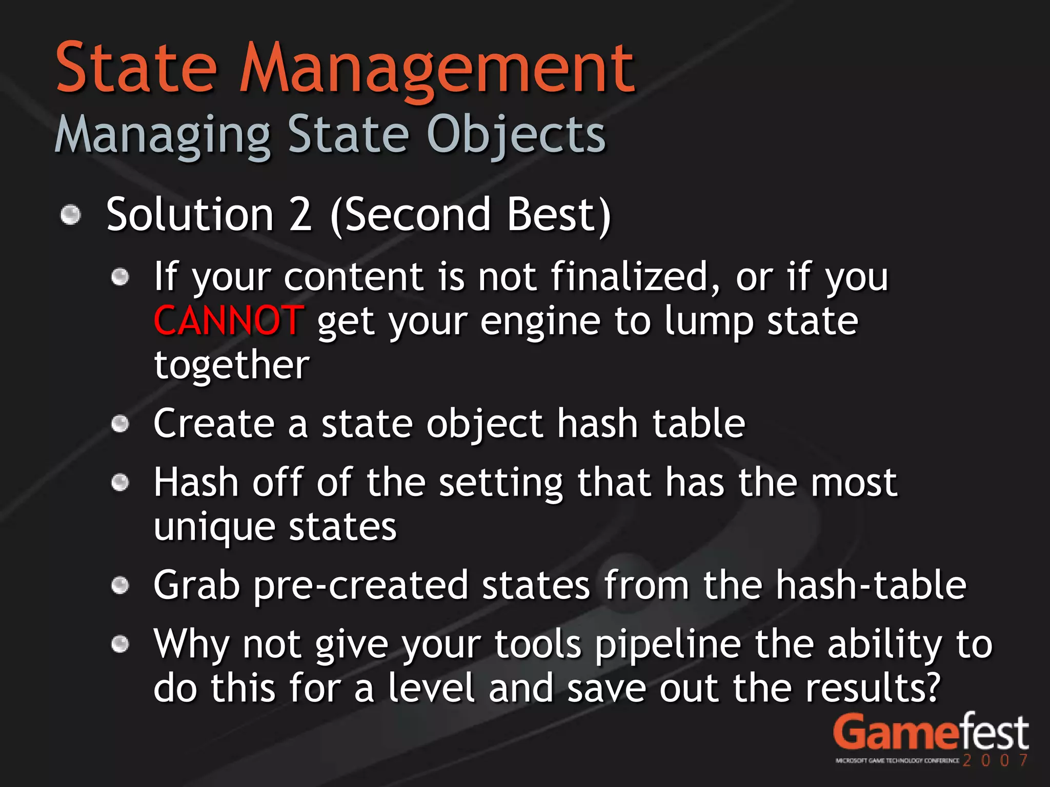 State Management
Managing State Objects
  Solution 2 (Second Best)
    If your content is not finalized, or if you
    CANNOT get your engine to lump state
    together
    Create a state object hash table
    Hash off of the setting that has the most
    unique states
    Grab pre-created states from the hash-table
    Why not give your tools pipeline the ability to
    do this for a level and save out the results?
 