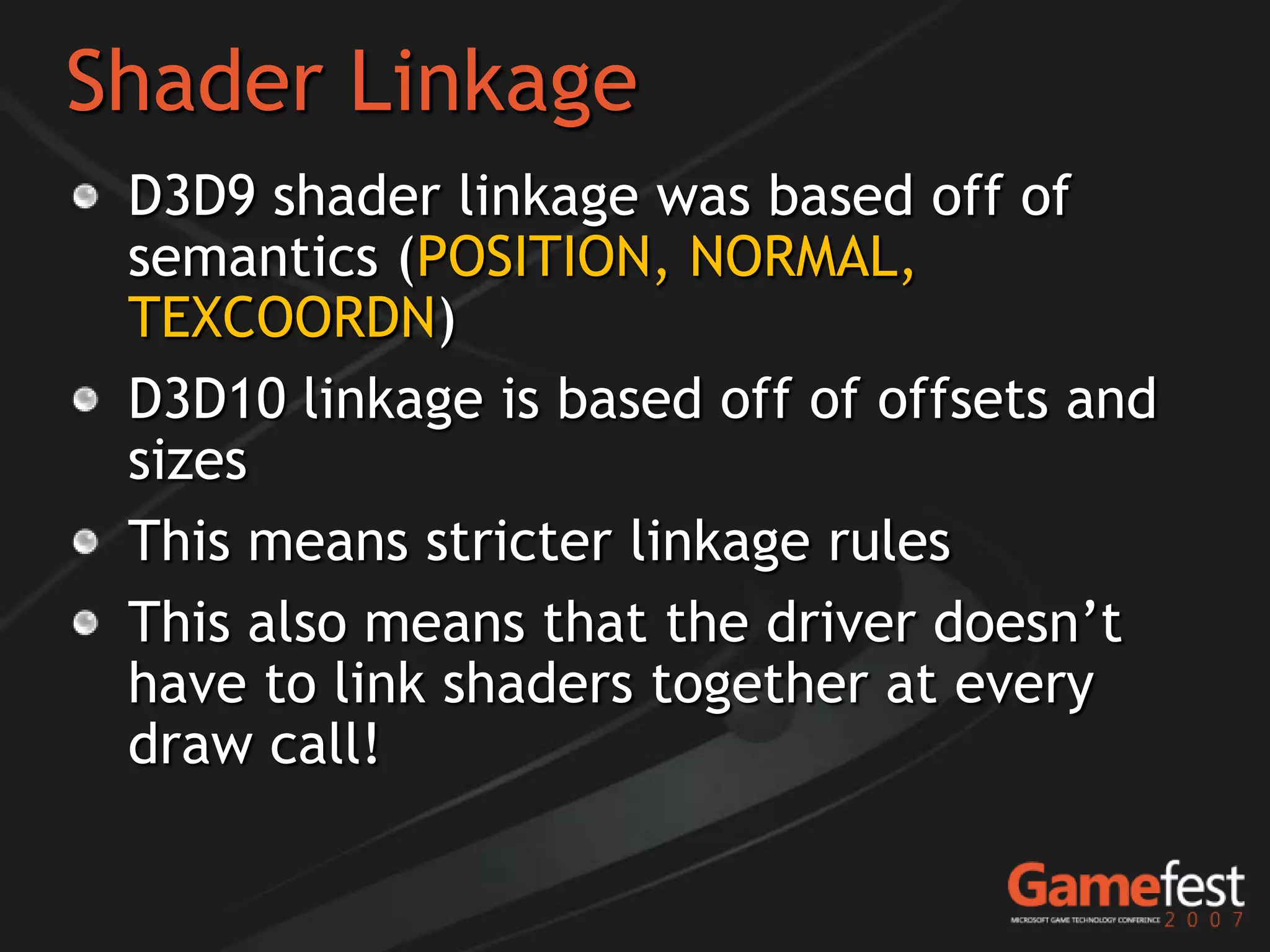 Shader Linkage
 D3D9 shader linkage was based off of
 semantics (POSITION, NORMAL,
 TEXCOORDN)
 D3D10 linkage is based off of offsets and
 sizes
 This means stricter linkage rules
 This also means that the driver doesn’t
 have to link shaders together at every
 draw call!
 