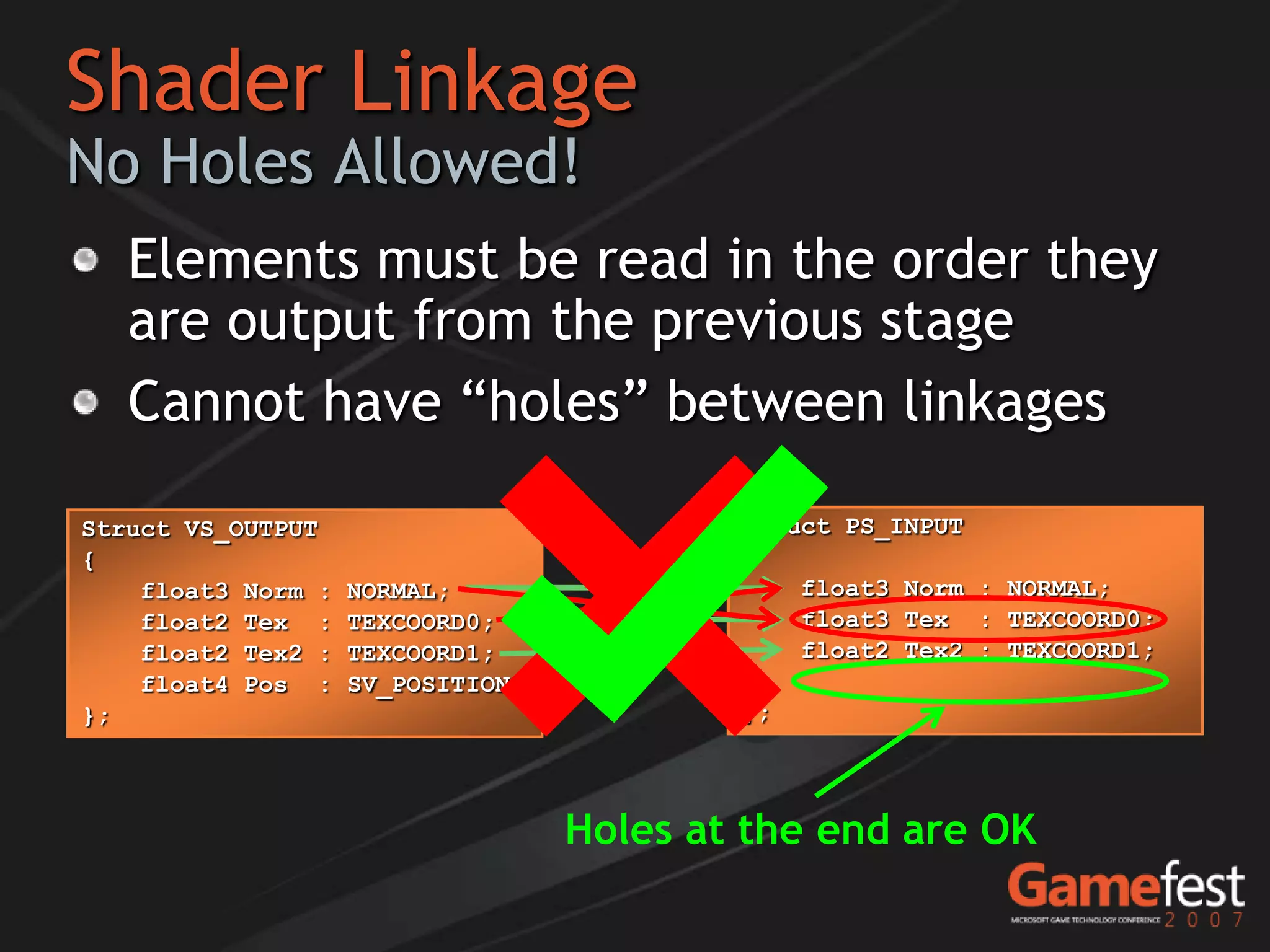 Shader Linkage
No Holes Allowed!
   Elements must be read in the order they
   are output from the previous stage
   Cannot have “holes” between linkages

Struct VS_OUTPUT                           Struct PS_INPUT
{                                          {
    float3 Norm :   NORMAL;                    float2 Tex : TEXCOORD0;
                                               float3 Norm   NORMAL;
    float2 Tex :    TEXCOORD0;                 float3 Norm : NORMAL;
                                                      Tex    TEXCOORD0;
    float2 Tex2 :   TEXCOORD1;                 float2 Tex2 : TEXCOORD1;
    float4 Pos :    SV_POSITION;
};                                         };




                                   Holes at the end are OK
 