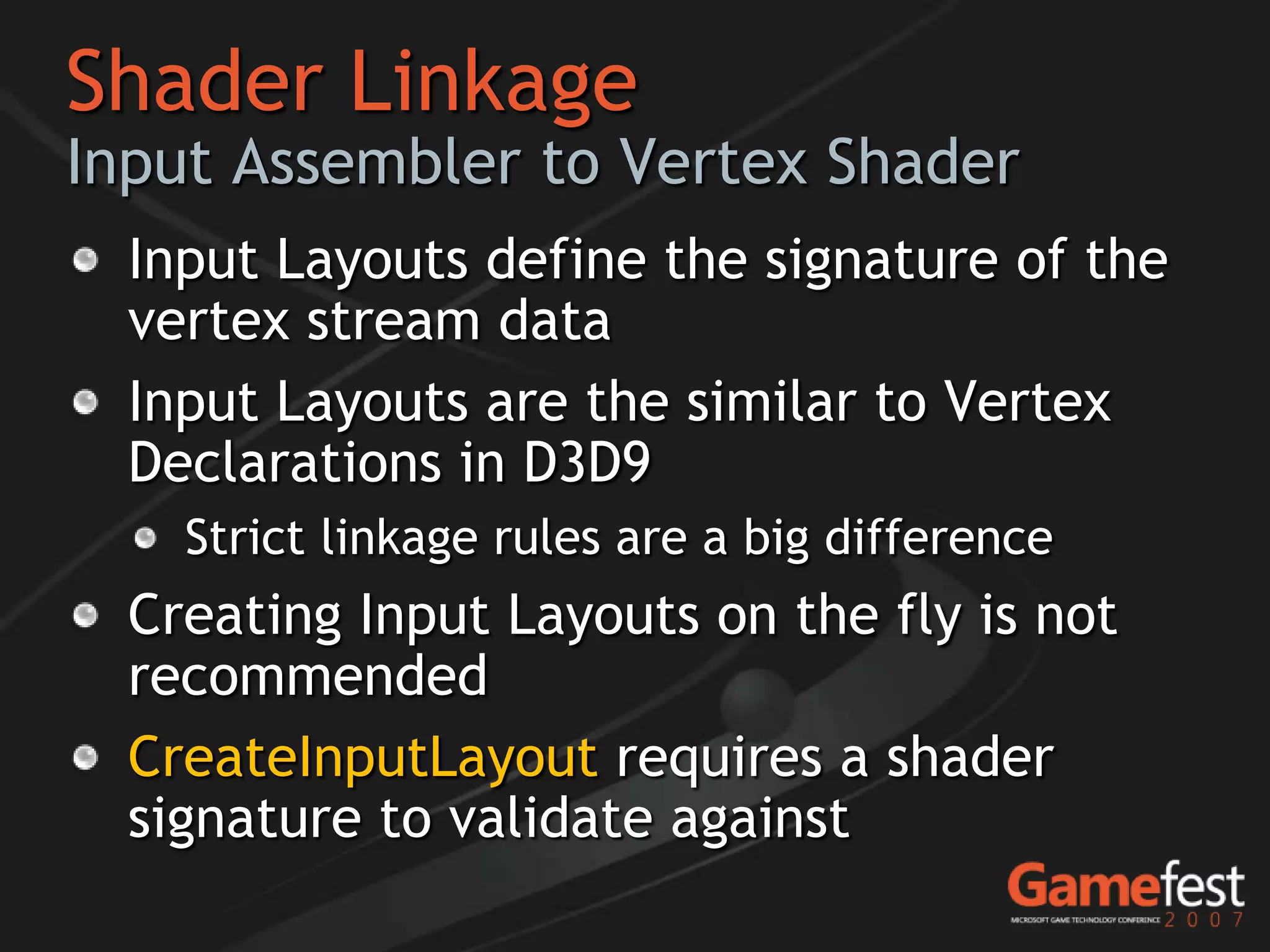 Shader Linkage
Input Assembler to Vertex Shader
  Input Layouts define the signature of the
  vertex stream data
  Input Layouts are the similar to Vertex
  Declarations in D3D9
    Strict linkage rules are a big difference
  Creating Input Layouts on the fly is not
  recommended
  CreateInputLayout requires a shader
  signature to validate against
 