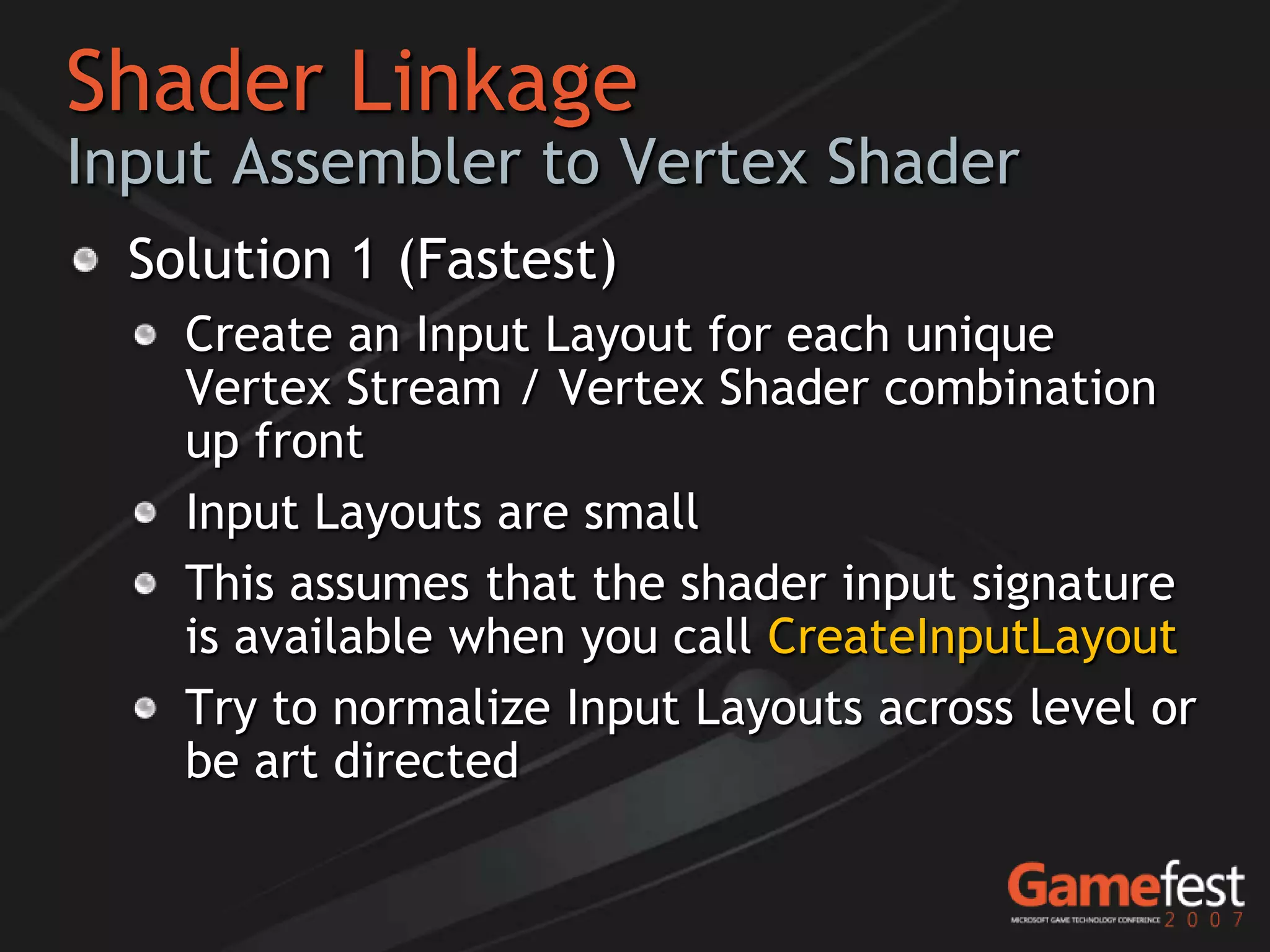 Shader Linkage
Input Assembler to Vertex Shader
  Solution 1 (Fastest)
    Create an Input Layout for each unique
    Vertex Stream / Vertex Shader combination
    up front
    Input Layouts are small
    This assumes that the shader input signature
    is available when you call CreateInputLayout
    Try to normalize Input Layouts across level or
    be art directed
 
