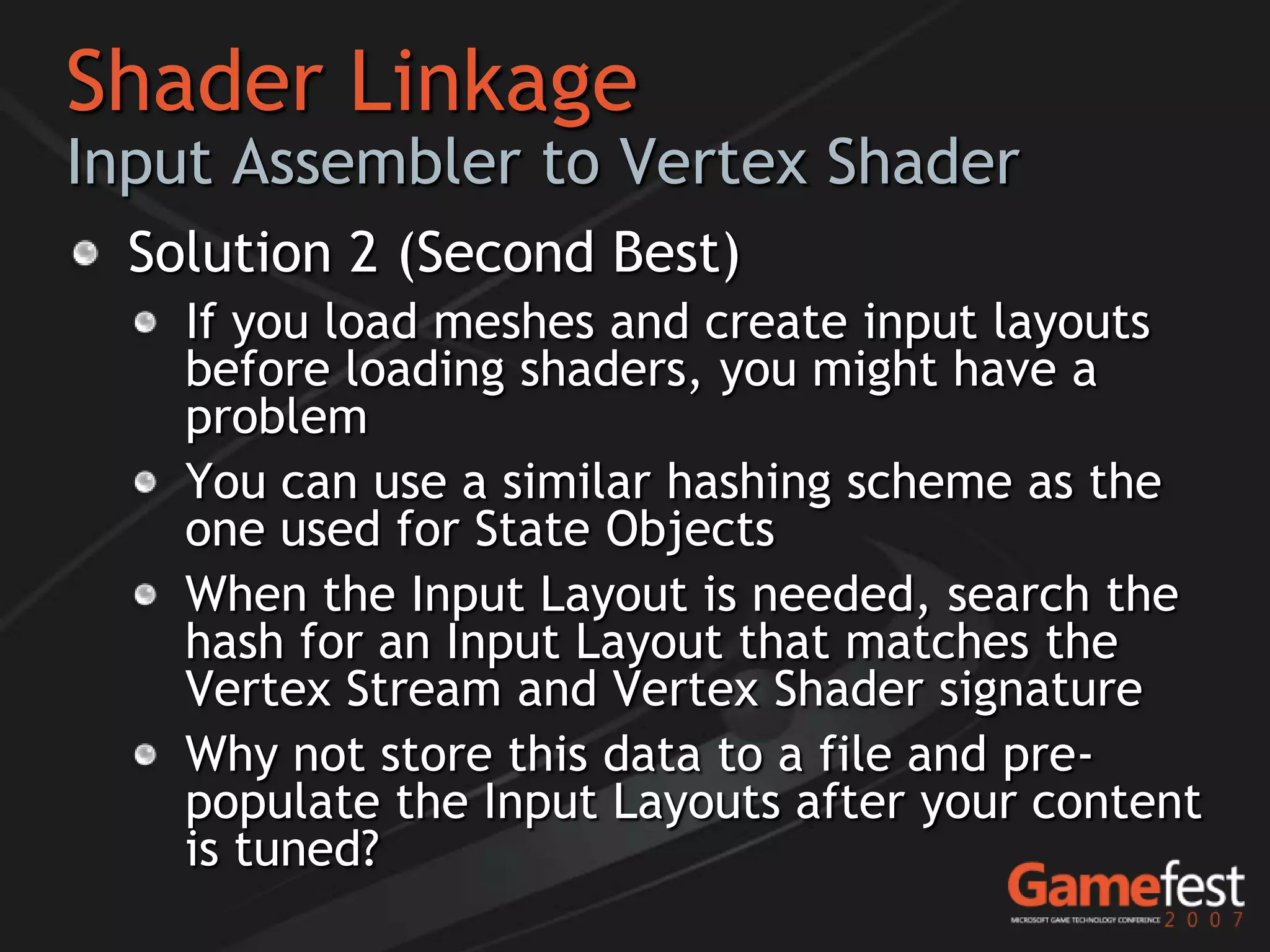 Shader Linkage
Input Assembler to Vertex Shader
  Solution 2 (Second Best)
    If you load meshes and create input layouts
    before loading shaders, you might have a
    problem
    You can use a similar hashing scheme as the
    one used for State Objects
    When the Input Layout is needed, search the
    hash for an Input Layout that matches the
    Vertex Stream and Vertex Shader signature
    Why not store this data to a file and pre-
    populate the Input Layouts after your content
    is tuned?
 