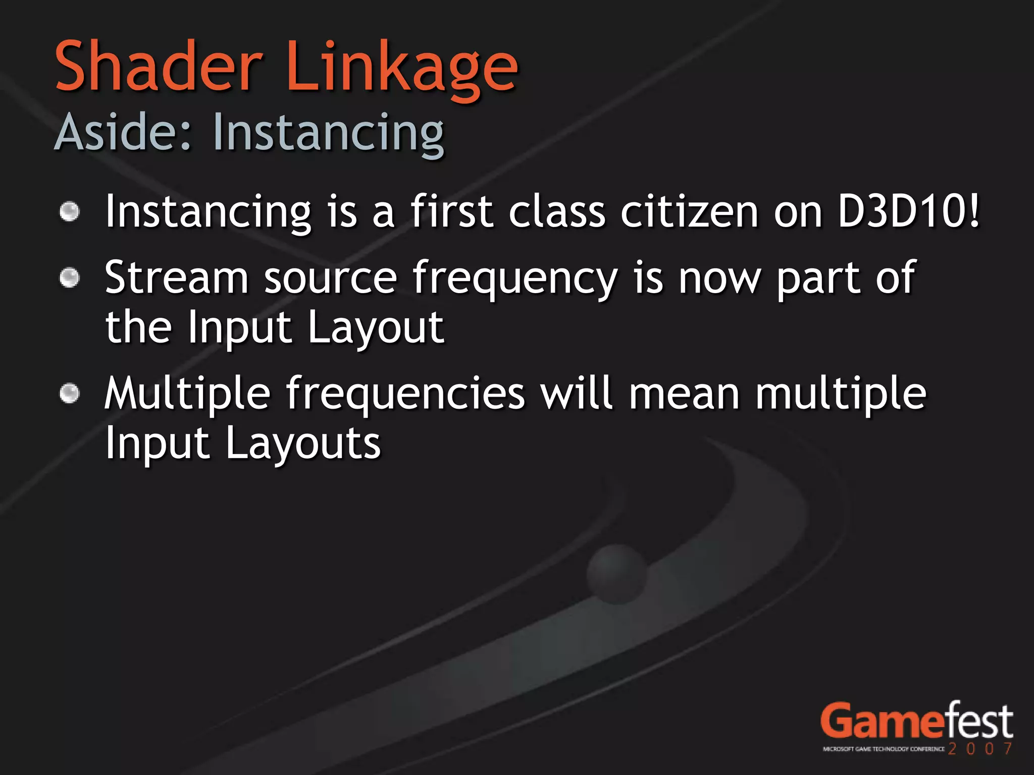 Shader Linkage
Aside: Instancing
  Instancing is a first class citizen on D3D10!
  Stream source frequency is now part of
  the Input Layout
  Multiple frequencies will mean multiple
  Input Layouts
 